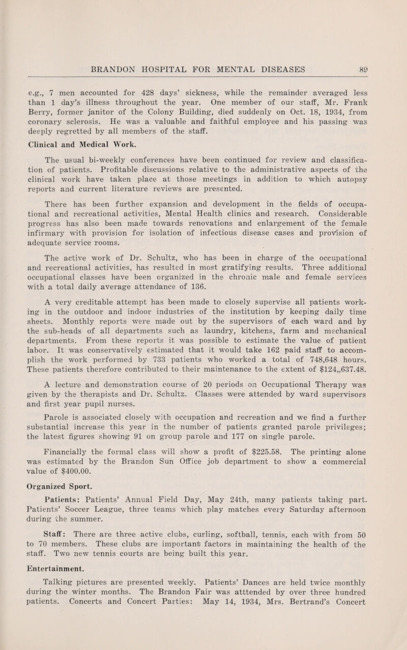 e.g., 7 men accounted for 428 days’ sickness, while the remainder averaged less than 1 day’s illness throughout the year. One member of our staff, Mr. Frank Berry, former janitor of the Colony Building, died suddenly on Oct. 18, 1934, from coronary sclerosis. He was a valuable and faithful employee and his passing was deeply regretted by all members of the staff. Clinical and Medical Work. The usual bi-weekly conferences have been continued for review and classifica¬ tion of patients. Profitable discussions relative to the administrative aspects of the clinical work have taken place at those meetings in addition to which autopsy reports and current literature reviews are presented. There has been further expansion and development in the fields of occupa¬ tional and recreational activities, Mental Health clinics and research. Considerable progress has also been made towards renovations and enlargement of the female infirmary with provision for isolation of infectious disease cases and provision of adequate service rooms. The active work of Dr. Schultz, who has been in charge of the occupational and recreational activities, has resulted in most gratifying results. Three additional occupational classes have been organized in the chronic male and female services with a total daily average attendance of 136. A very creditable attempt has been made to closely supervise all patients work¬ ing in the outdoor and indoor industries of the institution by keeping daily time sheets. Monthly reports were made out by the supervisors of each ward and by the sub-heads of all departments such as laundry, kitchens, farm and mechanical departments. From these reports it was possible to estimate the value of patient labor. It was conservatively estimated that it would take 162 paid staff to accom¬ plish the work performed by 733 patients who worked a total of 748,648 hours. These patients therefore contributed to their maintenance to the extent of $124„637.48. A lecture and demonstration course of 20 periods on Occupational Therapy was given by the therapists and Dr. Schultz. Classes were attended by ward supervisors and first year pupil nurses. Parole is associated closely with occupation and recreation and we find a further substantial increase this year in the number of patients granted parole privileges; the latest figures showing 91 on group parole and 177 on single parole. Financially the formal class will show a profit of $225.58. The printing alone was estimated by the Brandon Sun Office job department to show a commercial value of $400.00. Organized Sport. Patients: Patients’ Annual Field Day, May 24th, many patients taking part. Patients’ Soccer League, three teams which play matches every Saturday afternoon during the summer. Staff: There are three active clubs, curling, softball, tennis, each with from 50 to 70 members. These clubs are important factors in maintaining the health of the staff. Two new tennis courts are being built this year. Entertainment. Talking pictures are presented weekly. Patients’ Dances are held twice monthly during the winter months. The Brandon Fair was atttended by over three hundred patients. Concerts and Concert Parties: May 14, 1934, Mrs. Bertrand’s Concert