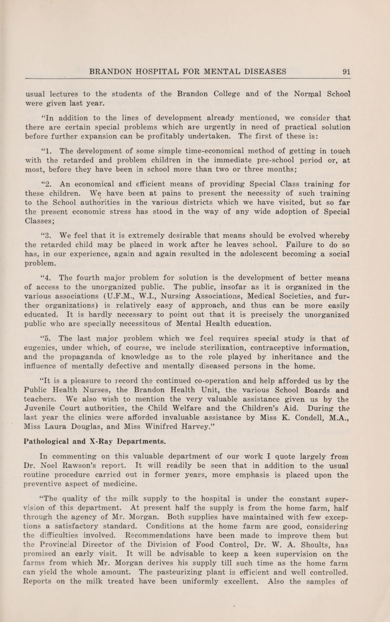 usual lectures to the students of the Brandon College and of the Normal School were given last year. “In addition to the lines of development already mentioned, we consider that there are certain special problems which are urgently in need of practical solution before further expansion can be profitably undertaken. The first of these is: “1. The development of some simple time-economical method of getting in touch with the retarded and problem children in the immediate pre-school period or, at most, before they have been in school more than two or three months; “2. An economical and efficient means of providing Special Class training for these children. We have been at pains to present the necessity of such training to the School authorities in the various districts which we have visited, but so far the present economic stress has stood in the way of any wide adoption of Special Classes; “3. We feel that it is extremely desirable that means should be evolved whereby the retarded child may be placed in work after he leaves school. Failure to do so has, in our experience, again and again resulted in the adolescent becoming a social problem. “4. The fourth major problem for solution is the development of better means of access to the unorganized public. The public, insofar as it is organized in the various associations (U.F.M., W.I., Nursing Associations, Medical Societies, and fur¬ ther organizations) is relatively easy of approach, and thus can be more easily educated. It is hardly necessary to point out that it is precisely the unorganized public who are specially necessitous of Mental Health education. “5. The last major problem which we feel requires special study is that of eugenics, under which, of course, we include sterilization, contraceptive information, and the propaganda of knowledge as to the role played by inheritance and the influence of mentally defective and mentally diseased persons in the home. “It is a pleasure to record the continued co-operation and help afforded us by the Public Health Nurses, the Brandon Health Unit, the various School Boards and teachers. We also wish to mention the very valuable assistance given us by the Juvenile Court authorities, the Child Welfare and the Children’s Aid. During the last year the clinics were afforded invaluable assistance by Miss K. Condell, M.A., Miss Laura Douglas, and Miss Winifred Harvey.” Pathological and X-Ray Departments. In commenting on this valuable department of our work I quote largely from Dr. Noel Rawson’s report. It will readily be seen that in addition to the usual routine procedure carried out in former years, more emphasis is placed upon the preventive aspect of medicine. “The quality of the milk supply to the hospital is under the constant super¬ vision of this department. At present half the supply is from the home farm, half through the agency of Mr. Morgan. Both supplies have maintained with few excep¬ tions a satisfactory standard. Conditions at the home farm are good, considering the difficulties involved. Recommendations have been made to improve them but the Provincial Director of the Division of Food Control, Dr. W. A. Shoults, has promised an early visit. It will be advisable to keep a keen supervision on the farms from which Mr. Morgan derives his supply till such time as the home farm can yield the whole amount. The pasteurizing plant is efficient and well controlled. Reports on the milk treated have been uniformly excellent. Also the samples of