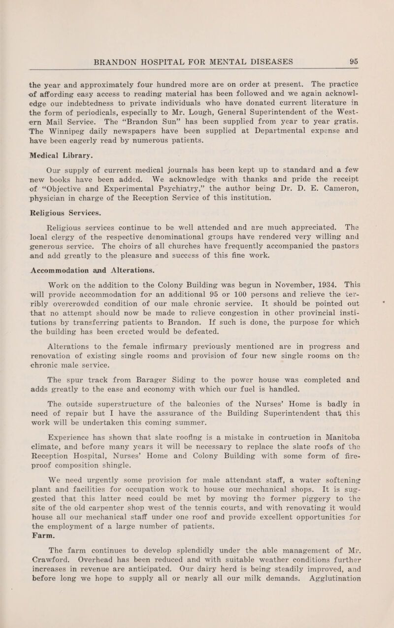 the year and approximately four hundred more are on order at present. The practice of affording easy access to reading material has been followed and we again acknowl¬ edge our indebtedness to private individuals who have donated current literature in the form of periodicals, especially to Mr. Lough, General Superintendent of the West¬ ern Mail Service. The “Brandon Sun” has been supplied from year to year gratis. The Winnipeg daily newspapers have been supplied at Departmental expense and have been eagerly read by numerous patients. Medical Library. Our supply of current medical journals has been kept up to standard and a few new books have been added. We acknowledge with thanks and pride the receipt of “Objective and Experimental Psychiatry,” the author being Dr. D. E. Cameron, physician in charge of the Reception Service of this institution. Religious Services. Religious services continue to be well attended and are much appreciated. The local clergy of the respective denominational groups have rendered very willing and generous service. The choirs of all churches have frequently accompanied the pastors and add greatly to the pleasure and success of this fine work. Accommodation apad Alterations. Work on the addition to the Colony Building was begun in November, 1934. This will provide accommodation for an additional 95 or 100 persons and relieve the ter¬ ribly overcrowded condition of our male chronic service. It should be pointed out that no attempt should now be made to relieve congestion in other provincial insti¬ tutions by transferring patients to Brandon. If such is done, the purpose for which the building has been erected would be defeated. Alterations to the female infirmary previously mentioned are in progress and renovation of existing single rooms and provision of four new single rooms on the chronic male service. The spur track from Barager Siding to the power house was completed and adds greatly to the ease and economy with which our fuel is handled. The outside superstructure of the balconies of the Nurses’ Home is badly in need of repair but I have the assurance of the Building Superintendent thati this work will be undertaken this coming summer. Experience has shown that slate roofing is a mistake in contraction in Manitoba climate, and before many years it will be necessary to replace the slate roofs of the Reception Hospital, Nurses’ Home and Colony Building with some form of fire¬ proof composition shingle. We need urgently some provision for male attendant staff, a water softening plant and facilities for occupation work to house our mechanical shops. It is sug¬ gested that this latter need could be met by moving the former piggery to the site of the old carpenter shop west of the tennis courts, and with renovating it would house all our mechanical staff under one roof and provide excellent opportunities for the employment of a large number of patients. Farm. The farm continues to develop splendidly under the able management of Mr. Crawford. Overhead has been reduced and with suitable weather conditions further increases in revenue are anticipated. Our dairy herd is being steadily improved, and before long we hope to supply all or nearly all our milk demands. Agglutination