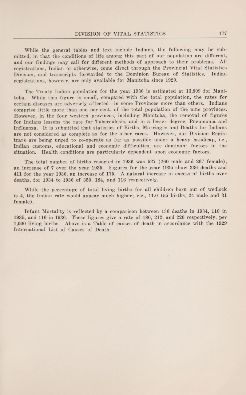 While the general tables and text include Indians, the following may be sub¬ mitted, in that the conditions of life among this part of our population are different, and our findings may call for different methods of approach to their problems. All registrations, Indian or otherwise, come direct through the Provincial Vital Statistics Division, and transcripts forwarded to the Dominion Bureau of Statistics. Indian registrations, however, are only available for Manitoba since 1929. The Treaty Indian population for the year 1936 is estimated at 13,809 for Mani¬ toba. While this figure is small, compared with the total population, the rates for certain diseases are adversely affected—in some Provinces more than others. Indians comprise little more than one per cent, of the total population of the nine provinces. However, in the four western provinces, including Manitoba, the removal of figures for Indians lessens the rate for Tuberculosis, and in a lesser degree, Pneumonia and Influenza. It is submitted that statistics of Births, Marriages and Deaths for Indians are not considered as complete as for the other races. However, our Division Regis¬ trars are being urged to co-operate1 as far as possible under a heavy handicap, i.e., Indian customs, educational and economic difficulties, are dominant factors in the situation. Health conditions are particularly dependent upon economic factors. The total number of births reported in 1936 was 527 (260 male and 267 female), an increase of 7 over the year 1935. Figures for the year 1935 show 336 deaths and 411 for the year 1936, an increase of 175. A natural increase in excess of births over deaths, for 1934 to 1936 of 350, 184, and 116 respectively. While the percentage of total living births for all children born out of wedlock is 4, the Indian rate would appear much higher; viz., 11.0 (55 births, 24 male and 31 female). Infant Mortality is reflected by a comparison between 136 deaths in 1934, 110 in 1935, and 116 in 1936. These figures give a rate of 180, 212, and 220 respectively, per 1,000 living births. Above is a Table of causes of death in accordance with the 1929 International List of Causes of Death.