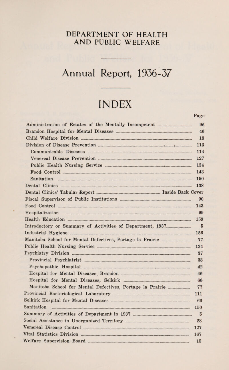 AND PUBLIC WELFARE Annual Report, 1936-37 INDEX Page Administration of Estates of the Mentally Incompetent _ 96 Brandon Hospital for Mental Diseases _ 46 Child Welfare Division _ 18 Division of Disease Prevention_H_■+■_ 113 Communicable Diseases _-_ 114 Venereal Disease Prevention _ 127 Public Health Nursing Service _T._- 134 Food Control ___ 143 Sanitation ___ 150 Dental Clinics ___ 138 Dental Clinics’ Tabular Report_Inside Back Cover Fiscal Supervisor of Public Institutions _ 90 Food Control ___ 143 Hospitalization _ 99 Health Education _ 159 Introductory or Summary of Activities of Department, 1937_ 5 Industrial Hygiene _ 156 Manitoba School for Mental Defectives, Portage la Prairie_ 77 Public Health Nursing Service _ 134 Psychiatry Division _ 37 Provincial Psychiatrist _ 38 Psychopathic Hospital _____ 42 Hospital for Mental Diseases, Brandon _ 46 Hospital for Mental Diseases, Selkirk _ 66 Manitoba School for Mental Defectives, Portage la Prairie _ 77 Provincial Bacteriological Laboratory _ 111 Selkirk Hospital for Mental Diseases _ 66 Sanitation _ 150 Summary of Activities of Department in 1937 _ 5 Social Assistance in Unorganized Territory _ 28 Venereal Disease Control ___*_ 127 Vital Statistics Division _ 167 Welfare Supervision Board ___ 15