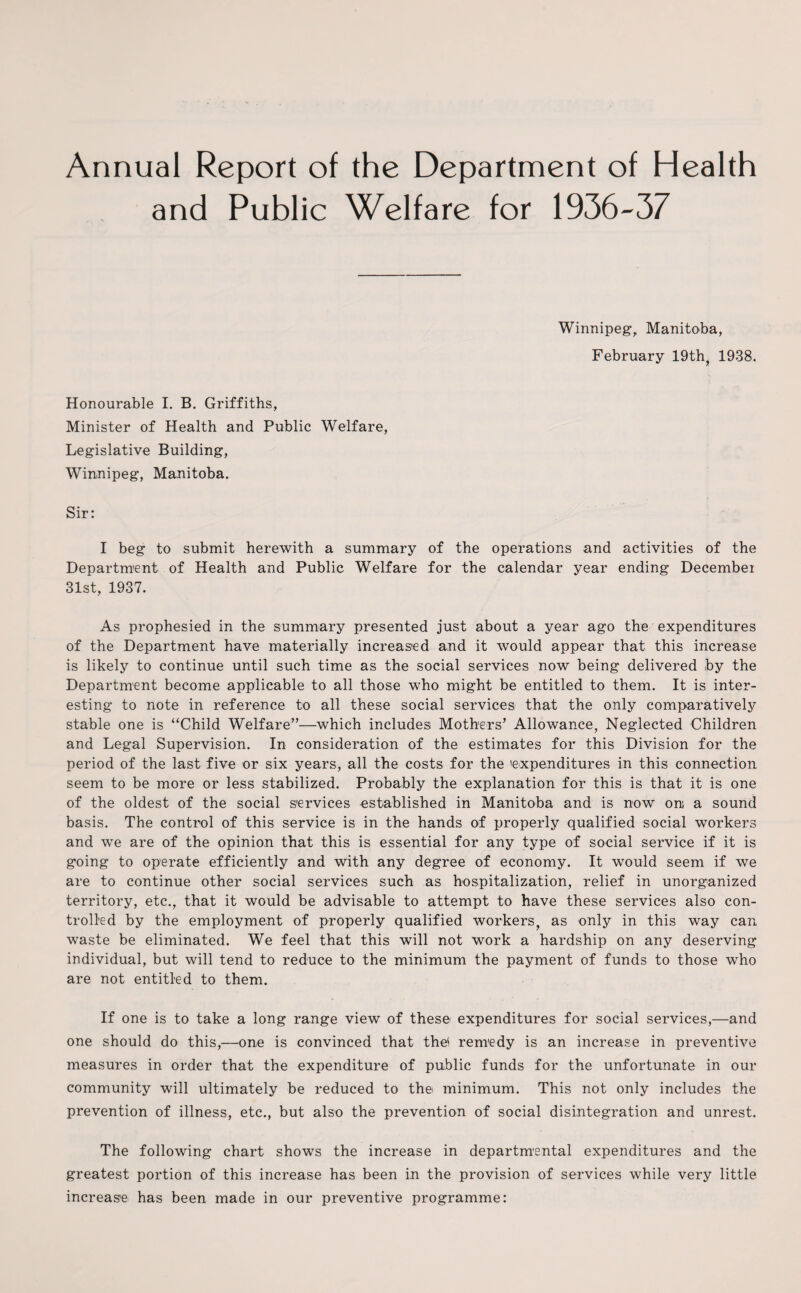 Annual Report of the Department of Health and Public Welfare for 1936-37 Winnipeg, Manitoba, February 19th, 1938. Honourable I. B. Griffiths, Minister of Health and Public Welfare, Legislative Building, Winnipeg, Manitoba. Sir: I beg to submit herewith a summary of the operations and activities of the Department of Health and Public Welfare for the calendar year ending December 31st, 1937. As prophesied in the summary presented just about a year ago the expenditures of the Department have materially increased and it would appear that this increase is likely to continue until such time as the social services now being delivered by the Department become applicable to all those who might be entitled to them. It is inter¬ esting to note in reference to all these social services that the only comparatively stable one is “Child Welfare”—which includes; Mothers’ Allowance, Neglected Children and Legal Supervision. In consideration of the estimates for this Division for the period of the last five or six years, all the costs for the 'expenditures in this connection seem to be more or less stabilized. Probably the explanation for this is that it is one of the oldest of the social services established in Manitoba and is now oni a sound basis. The control of this service is in the hands of properly qualified social workers and we are of the opinion that this is essential for any type of social service if it is going to operate efficiently and with any degree of economy. It would seem if we are to continue other social services such as hospitalization, relief in unorganized territory, etc., that it would be advisable to attempt to have these services also con¬ trolled by the employment of properly qualified workers, as only in this way can waste be eliminated. We feel that this will not work a hardship on any deserving individual, but will tend to reduce to the minimum the payment of funds to those who are not entitled to them. If one is to take a long range view of these- expenditures for social services,—and one should do this,—one is convinced that the! renredy is an increase in preventive measures in order that the expenditure of public funds for the unfortunate in our community will ultimately be reduced to the minimum. This not only includes the prevention of illness, etc., but also the prevention of social disintegration and unrest. The following chart shows the increase in departmental expenditures and the greatest portion of this increase has been in the provision of services while very little increase has been made in our preventive programme: