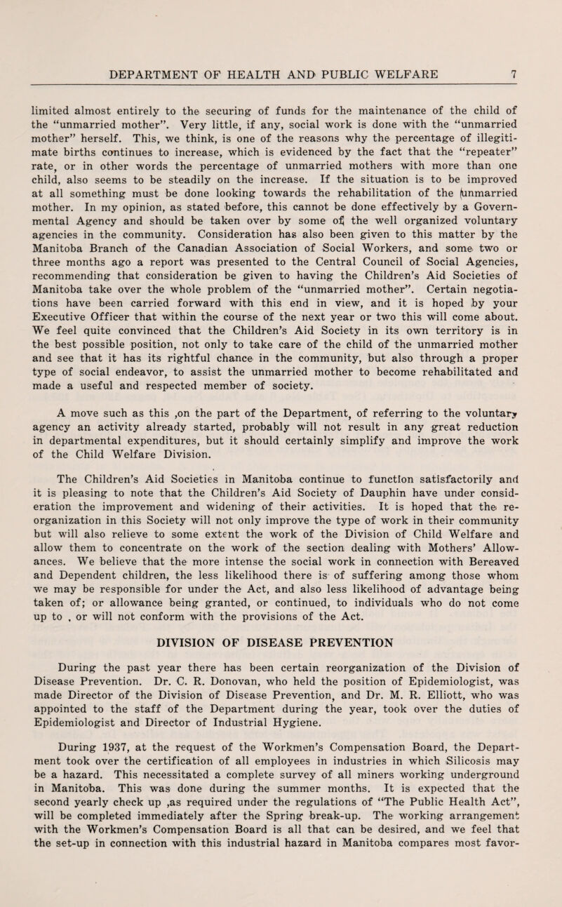 limited almost entirely to the securing of funds for the maintenance of the child of the “unmarried mother”. Very little, if any, social work is done with the “unmarried mother” herself. This, we think, is one of the reasons why the percentage of illegiti¬ mate births continues to increase, which is evidenced by the fact that the “repeater” rate, or in other words the percentage of unmarried mothers with more than one child, also seems to be steadily on the increase. If the situation is to be improved at all something must be done looking towards the rehabilitation of the (unmarried mother. In my opinion, as stated before, this cannot be done effectively by a Govern¬ mental Agency and should be taken over by some o^ the well organized voluntary agencies in the community. Consideration has also been given to this matter by the Manitoba Branch of the Canadian Association of Social Workers, and some two or three months ago a report was presented to the Central Council of Social Agencies, recommending that consideration be given to having the Children’s Aid Societies of Manitoba take over the whole problem of the “unmarried mother”. Certain negotia¬ tions have been carried forward with this end in view, and it is hoped by your Executive Officer that within the course of the next year or two this will come about. We feel quite convinced that the Children’s Aid Society in its own territory is in the best possible position, not only to take care of the child of the unmarried mother and see that it has its rightful chance in the community, but also through a proper type of social endeavor, to assist the unmarried mother to become rehabilitated and made a useful and respected member of society. A move such as this ,on the part of the Department, of referring to the voluntary agency an activity already started, probably will not result in any great reduction in departmental expenditures, but it should certainly simplify and improve the work of the Child Welfare Division. The Children’s Aid Societies in Manitoba continue to function satisfactorily and it is pleasing to note that the Children’s Aid Society of Dauphin have under consid¬ eration the improvement and widening of their activities. It is hoped that thei re¬ organization in this Society will not only improve the type of work in their community but will also relieve to some extent the work of the Division of Child Welfare and allow them to concentrate on the work of the section dealing with Mothers’ Allow¬ ances. We believe that the more intense the social work in connection with Bereaved and Dependent children, the less likelihood there is of suffering among those whom we may be responsible for under the Act, and also less likelihood of advantage being taken of; or allowance being granted, or continued, to individuals who do not come up to , or will not conform with the provisions of the Act. DIVISION OF DISEASE PREVENTION During the past year there has been certain reorganization of the Division of Disease Prevention. Dr. C. R. Donovan, who held the position of Epidemiologist, was made Director of the Division of Disease Prevention, and Dr. M. R. Elliott, who was appointed to the staff of the Department during the year, took over the duties of Epidemiologist and Director of Industrial Hygiene. During 1937, at the request of the Workmen’s Compensation Board, the Depart¬ ment took over the certification of all employees in industries in which Silicosis may be a hazard. This necessitated a complete survey of all miners working underground in Manitoba. This was done during the summer months. It is expected that the second yearly check up ,as required under the regulations of “The Public Health Act”, will be completed immediately after the Spring break-up. The working arrangement with the Workmen’s Compensation Board is all that can be desired, and we feel that the set-up in connection with this industrial hazard in Manitoba compares most favor-