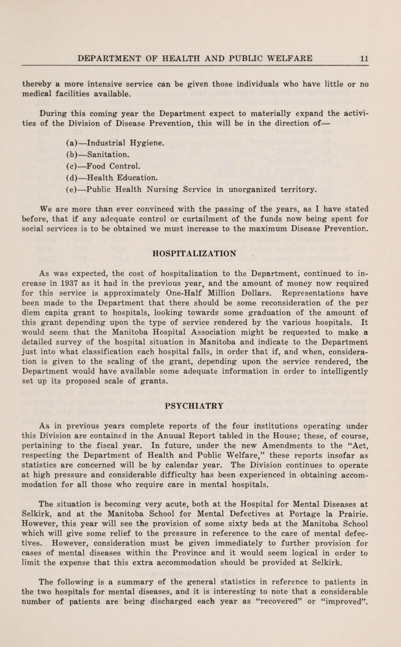 thereby a more intensive service can be given those individuals who have little or no medical facilities available. During this coming year the Department expect to materially expand the activi¬ ties of the Division of Disease Prevention, this will be in the direction of— (a) —Industrial Hygiene. (b) —Sanitation. (c) —Food Control. (d) —Health Education. (e) —Public Health Nursing Service in unorganized territory. We are more than ever convinced with the passing of the years, as I have stated before, that if any adequate control or curtailment of the funds now being spent for social services is to be obtained we must increase to the maximum Disease Prevention. HOSPITALIZATION As was expected, the cost of hospitalization to the Department, continued to in¬ crease in 1937 as it had in the previous year, and the amount of money now required for this service is approximately One-Half Million Dollars. Representations have been made to the Department that there should be some reconsideration of the per diem capita grant to hospitals, looking towards' some graduation of the amount of this grant depending upon the type of service rendered by the various hospitals. It would seem that the Manitoba Hospital Association might be requested to make a detailed survey of the hospital situation in Manitoba and indicate to the Department just into what classification each hospital falls, in order that if, and when, considera¬ tion is given to the scaling of the grant, depending upon the service rendered, the Department would have available some adequate information in order to intelligently set up its proposed scale of grants. PSYCHIATRY As in previous years complete reports of the four institutions operating under this Division are contained in the Anuual Report tabled in the House; these, of course, pertaining to the fiscal year. In future, under the new Amendments to the “Act, respecting the Department of Health and Public Welfare,” these reports insofar as statistics are concerned will be by calendar year. The Division continues to operate at high pressure and considerable difficulty has been experienced in obtaining accom¬ modation for all those who require care in mental hospitals. The situation is becoming very acute, both at the Hospital for Mental Diseases at Selkirk, and at the Manitoba School for Mental Defectives at Portage la Prairie. However, this year will see the provision of some sixty beds at the Manitoba School which will give some relief to the pressure in reference to the care of mental defec¬ tives. However, consideration must be given immediately to further provision for cases of mental diseases within the Province and it would seem logical in order to limit the expense that this extra accommodation should be provided at Selkirk. The following is a summary of the general statistics in reference to patients in the two hospitals for mental diseases, and it is interesting to note that a considerable number of patients are being discharged each year as “recovered” or “improved”.