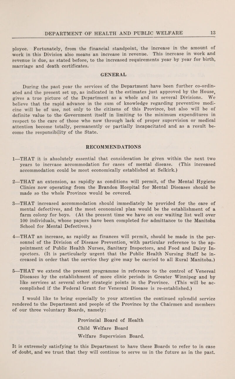 ployee. Fortunately, from the financial standpoint, the increase in the amount of work in this Division also means an increase in revenue. This increase in work and revenue is due, as stated before, to the increased requirements year by year for birth, marriage and death certificates. GENERAL During the past year the services of the Department have been further co-ordin¬ ated and the present set up, as indicated in the estimates just approved by the House, gives a true picture of the Department as a whole and its several Divisions. We believe that the rapid advance in the sum of knowledge regarding preventive medi¬ cine will be of use, not only to the citizens of this Province, but also will be of definite value to the Government itself in limiting to the minimum expenditures in respect to the care of those who now through lack of proper supervision or medical attention become totally, permanently or partially incapacitated and as a result be¬ come the responsibility of the State. RECOMMENDATIONS 1— THAT it is absolutely essential that consideration be given within the next two years to increase accommodation for cases of mental disease. (This increased accommodation could be most economically established at Selkirk.) 2— THAT an extension, as rapidly as conditions will permit, of the Mental Hygiene Clinics now operating from the Brandon Hospital for Mental Diseases should be made so the whole Province would be covered. 3— THAT increased accommodation should immediately be provided for the care of mental defectives, and the most economical plan would be the establishment of a farm colony for boys. (At the present time we have on our waiting list well over 100 individuals, whose papers have been completed for admittance to the Manitoba School for Mental Defectives.) 4— THAT an increase, as rapidly as finances will permit, should be made in the per¬ sonnel of the Division of Disease Prevention, with particular reference to the ap¬ pointment of Public Health Nurses, iSanitary Inspectors, and Food and Dairy In¬ spectors. (It is particularly urgent that the Public Health Nursing Staff be in¬ creased in order that the service they give may be carried to all Rural Manitoba.) 5— THAT we extend the present programme in reference to the control of Venereal Diseases by the establishment of more clinic periods in Greater Winnipeg and by like services at several other strategic points in the Province. (This will be ac¬ complished if the Federal Grant for Venereal Disease is re-established.) I would like to bring especially to your attention the continued splendid service rendered to the Department and people of the Province by the Chairmen and members of our three voluntary Boards, namely: Provincial Board of Health Child Welfare Board Welfare Supervision Board. It is extremely satisfying to this Department to have these Boards to refer to in case of doubt, and we trust that they will continue to serve us in the future as in the past.