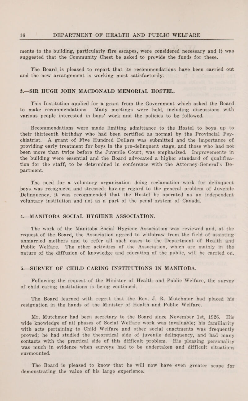 ments to the building, particularly fire escapes, were considered necessary and it was suggested that the Community Chest be asked to provide the funds for these. The Board, is pleased to report that its recommendations have been carried out and the new arrangement is working most satisfactorily. 3. —SIR HUGH JOHN MACDONALD MEMORIAL HOSTEL. This Institution applied for a grant from the Government which asked the Board to make recommendations. Many meetings were held, including discussions with various people interested in boys' work and the policies to be followed. Recommendations were made limiting admittance to the Hostel to boys up to their thirteenth birthday who had been certified as normal by the Provincial Psy¬ chiatrist. A grant of Five Hundred Dollars was submitted and the importance of providing early treatment for boys in the pre-delinquent stage, and those who had not been more than twice before the Juvenile Court, was emphasized. Improvements in the building were essential and the Board advocated a higher standard of qualifica¬ tion for the staff, to be determined in conference with the Attorney-General's De¬ partment. The need for a voluntary organization doing reclamation work for delinquent boys was recognized and stressed; having regard to the general problem of Juvenile Delinquency, it was recommended that the Hostel be operated as an independent voluntary institution and not as a part of the penal system of Canada. 4. —MANITOBA SOCIAL HYGIENE ASSOCIATION. The work of the Manitoba Social Hygiene Association was reviewed and, at the request of the Board, the Association agreed to withdraw from the field of assisting unmarried mothers and to refer all such cases to the Department of Health and Public Welfare. The other activities of the Association, which are mainly in the nature of the diffusion of knowledge and education of the public, will be carried on. 5. —SURVEY OF CHILD CARING INSTITUTIONS IN MANITOBA. Following the request of the Minister of Health and Public Welfare, the survey of child caring institutions is being continued. The Board learned with regret that the Rev. J. R. Mutchmor had placed his resignation in the hands of the Minister of Health and Public Welfare. Mr. Mutchmor had been secretary to the Board since November 1st, 1926. His wide knowledge of all phases of Social Welfare work was invaluable; his familiarity with acts pertaining to Child Welfare and other social enactments was frequently proved; he had studied the theoretical side of juvenile delinquency, and had many contacts with the practical side of this difficult problem. His pleasing personality was much in evidence when surveys had to be undertaken and difficult situations surmounted. The Board is pleased to know that he will now have even greater scope for demonstrating the value of his large experience.