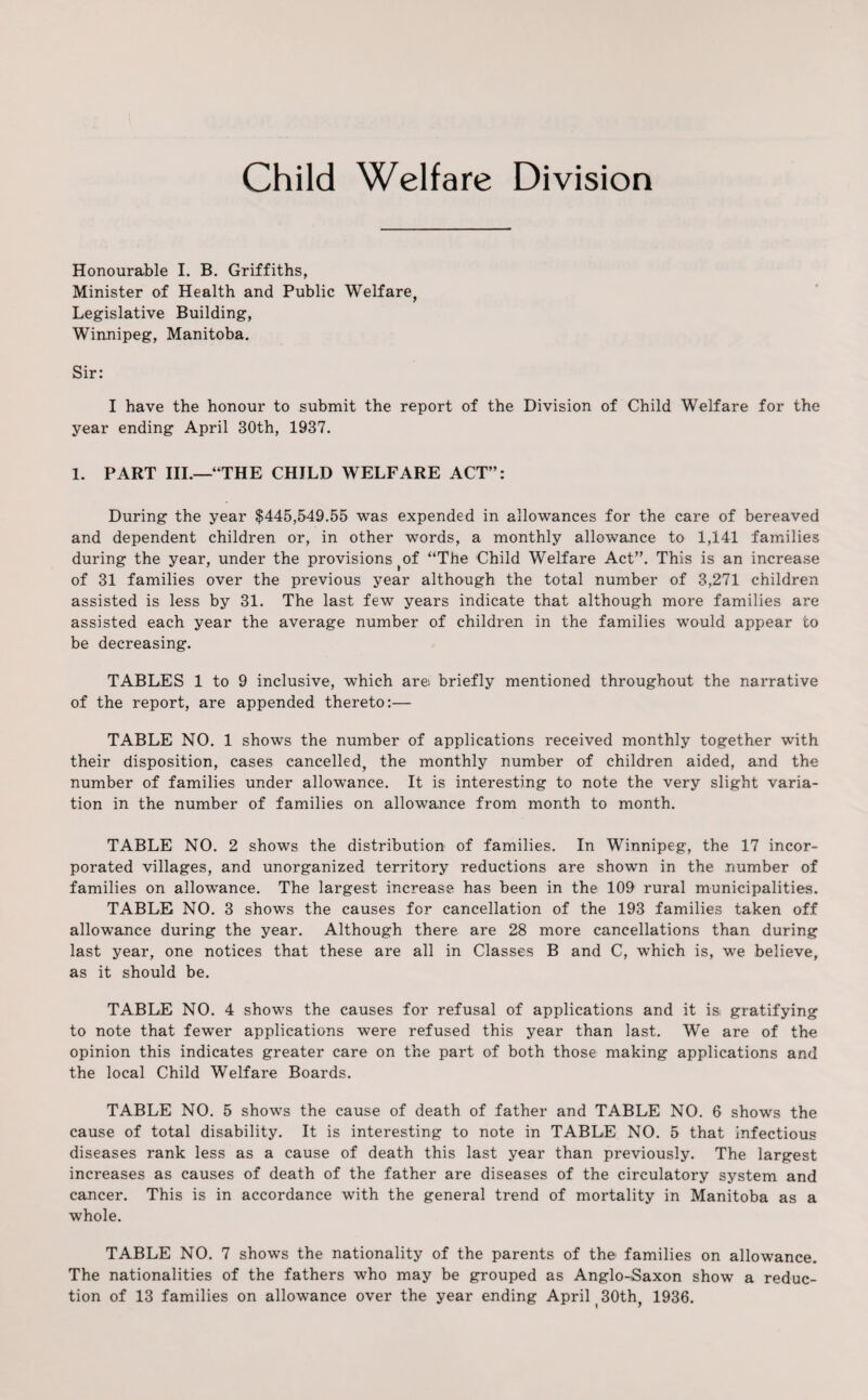 Child Welfare Division Honourable I. B. Griffiths, Minister of Health and Public Welfare, Legislative Building, Winnipeg, Manitoba. Sir: I have the honour to submit the report of the Division of Child Welfare for the year ending April 30th, 1937. 1. PART III.—“THE CHILD WELFARE ACT”: During the year $445,549.55 was expended in allowances for the care of bereaved and dependent children or, in other words, a monthly allowance to 1,141 families during the year, under the provisions #of “The Child Welfare Act”. This is an increase of 31 families over the previous year although the total number of 3,271 children assisted is less by 31. The last few years indicate that although more families are assisted each year the average number of children in the families would appear to be decreasing. TABLES 1 to 9 inclusive, which are briefly mentioned throughout the narrative of the report, are appended thereto:— TABLE NO. 1 shows the number of applications received monthly together with their disposition, cases cancelled, the monthly number of children aided, and the number of families under allowance. It is interesting to note the very slight varia¬ tion in the number of families on allowance from month to month. TABLE NO. 2 shows the distribution of families. In Winnipeg, the 17 incor¬ porated villages, and unorganized territory reductions are shown in the number of families on allowance. The largest increase has been in the 109 rural municipalities. TABLE NO. 3 shows the causes for cancellation of the 193 families taken off allowance during the year. Although there are 28 more cancellations than during last year, one notices that these are all in Classes B and C, which is, we believe, as it should be. TABLE NO. 4 shows the causes for refusal of applications and it is gratifying to note that fewer applications were refused this year than last. We are of tho opinion this indicates greater care on the part of both those making applications and the local Child Welfare Boards. TABLE NO. 5 shows the cause of death of father and TABLE NO. 6 shows the cause of total disability. It is interesting to note in TABLE NO. 5 that infectious diseases rank less as a cause of death this last year than previously. The largest increases as causes of death of the father are diseases of the circulatory system and cancer. This is in accordance with the general trend of mortality in Manitoba as a whole. TABLE NO. 7 shows the nationality of the parents of the- families on allowance. The nationalities of the fathers who may be grouped as Anglo-Saxon show a reduc¬ tion of 13 families on allowance over the year ending April 30th, 1936.