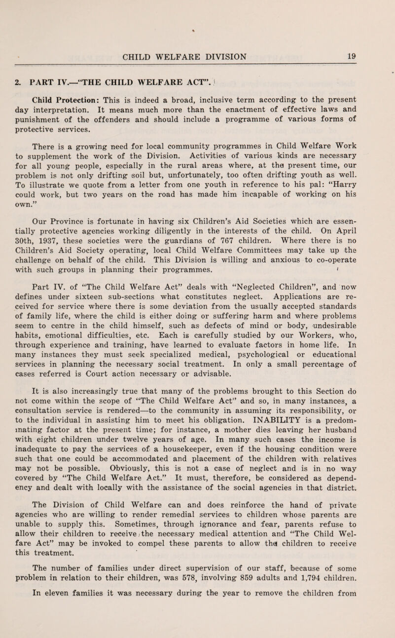 2. PART IV.—“THE CHILD WELFARE ACT”, j Child Protection: This is indeed a broad, inclusive term according to the present day interpretation. It means much more than the enactment of effective laws and punishment of the offenders and should include a programme of various forms of protective services. There is a growing need for local community programmes in Child Welfare Work to supplement the work of the Division. Activities of various Linds are necessary for all young people, especially in the rural areas where, at the present time, our problem is not only drifting soil but, unfortunately, too often drifting youth as well. To illustrate we quote from a letter from one youth in reference to his pal: “Harry could work, but two years on the road has made him incapable of working on his own.” Our Province is fortunate in having six Children’s Aid Societies which are essen¬ tially protective agencies working diligently in the interests of the child. On April 30th, 1937, these societies were the guardians of 767 children. Where there is no Children’s Aid Society operating, local Child Welfare Committees may take up the challenge on behalf of the child. This Division is willing and anxious to co-operate with such groups in planning their programmes. ' Part IV. of “The Child Welfare Act” deals with “Neglected Children”, and now defines under sixteen sub-sections what constitutes neglect. Applications are re¬ ceived for service where there is some deviation from the usually accepted standards of family life, where the child is either doing or suffering harm and where problems seem to centre in the child himself, such as defects of mind or body, undesirable habits, emotional difficulties, etc. Each is carefully studied by our Workers, who, through experience and training, have learned to evaluate factors in home life. In many instances they must seek specialized medical, psychological or educational services in planning the necessary social treatment. In only a small percentage of cases referred is Court action necessary or advisable. It is also increasingly true that many of the problems brought to this Section do not come within the scope of “The Child Welfare Act” and so, in many instances, a consultation service is rendered—to the community in assuming its responsibility, or to the individual in assisting him to meet his obligation. INABILITY is a predom¬ inating factor at the present time; for instance, a mother dies leaving her husband with eight children under twelve years of age. In many such cases the income is inadequate to pay the services of a housekeeper, even if the housing condition were such that one could be accommodated and placement of the children with relatives may not be possible. Obviously, this is not a case of neglect and is in no way covered by “The Child Welfare Act.” It must, therefore, be considered as depend¬ ency and dealt with locally with the assistance of the social agencies in that district. The Division of Child Welfare can and does reinforce the hand of private agencies who are willing to render remedial services to children whose parents are unable to supply this. Sometimes, through ignorance and fear, parents refuse to allow their children to receive ; the necessary medical attention and “The Child Wel¬ fare Act” may be invoked to compel these parents to allow the! children to receive this treatment. The number of families under direct supervision of our staff, because of some problem in relation to their children, was 578, involving 859 adults and 1,794 children. In eleven families it was necessary during the year to remove the children from