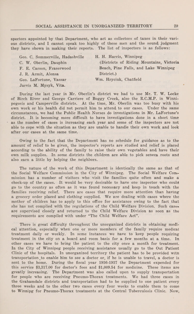 spectors appointed by that Department, who act as collectors of taxes in their vari¬ ous districts, and I cannot speak too highly of these men and the sound! judgment they have shown in making their reports. The list of inspectors is as follows: Geo. C. Sommerville, Hadashville C. W. Oberlin, Dauphin F. E. Carson, Fraserwood J. R. Armit, Alonsa Geo. LaFortune, Vassar Jarvis M. Mysyk, Vita. H. H. Harris, Winnipeg (Districts of Riding Mountains, Victoria Beach, Pine Falls, and Lake Winnipeg District.) Wm. Hryciuk, Chatfield During the last year in Mr. Oberlin's district we had to use Mr. T. W. Locke of Birch River and George Carriere of Boggy Creek, also the R.C.M.P. in Winni- pegosis and Camperville districts. At the time, Mr. Oberlin was too busy with his own work or his health did not permit him to attend, to our cases. Under the same circumstances, we had the Public Health Nurses do investigations in Mr. LaFortune's district. It is becoming more difficult to have investigations done in a short time as the number of cases is increasing each year and some of the inspectors are not able to cope with the situation as they are unable to handle their own work and look after our cases at the same time. Owing to the fact that the Department has no schedule for guidance as to the amount of relief to be given, the inspector's reports are studied and relief is placed according to the ability of the family to raise their own vegetables and have their own milk supplies. In some districts the children are able to pick seneca roots and also earn a little by helping the neighbors. The nature of the work of this Department is identically the same as that of the Social Welfare Commission in the City of Winnipeg. The Social Welfare Com¬ mission has a number of visitors who visit the families quite often and make a check-up of the cases. It would be very desirable to have one inspector who could go to the country as often as it was found necessary and keep in touch with the families receiving relief. There are cases that require more attention than having a grocery order placed and clothing supplied. We are dealing with cases where the mother of children has to apply to this office for assistance owing to the fact that she has not complied with the regulations of the Child Welfare Division. Such case* are supervised closely and returned to the Child Welfare Division as soon as the requirements are compiled with under “The Child Welfare Act”. There is great difficulty throughout the unorganized districts in obtaining medi¬ cal attention, especially when one or more members of the family require medical treatment daily or weekly. In some instances we have to keep people requiring treatment in the city on a board and room basis for a few months at a time. In other cases we have to bring the patient to the city once a month for treatment. In the City of Winnipeg people receiving assistance usually go to the Out Patient Clinic of the hospitals. In unorganized territory the patient has to be provided witn transportation to enable him to see a doctor or, if he is unable to travel, a doctor is sent to the home. During the fiscal year 1936-1937 the Department expended for this service $3,317.00 for doctor's fees and $1,009.54 for medicine. These items are greatly increasing. The Department was also called upon to supply transportation for people who are receiving Pneumo-Thorax treatments. We had three cases in the Grahamdale districts and transportation had to be supplied to one patient every three weeks and to the other two cases every four weeks to enable them to come to Winnipg for Pneumo-Thorax treatments at the Central Tuberculosis Clinic. Now,