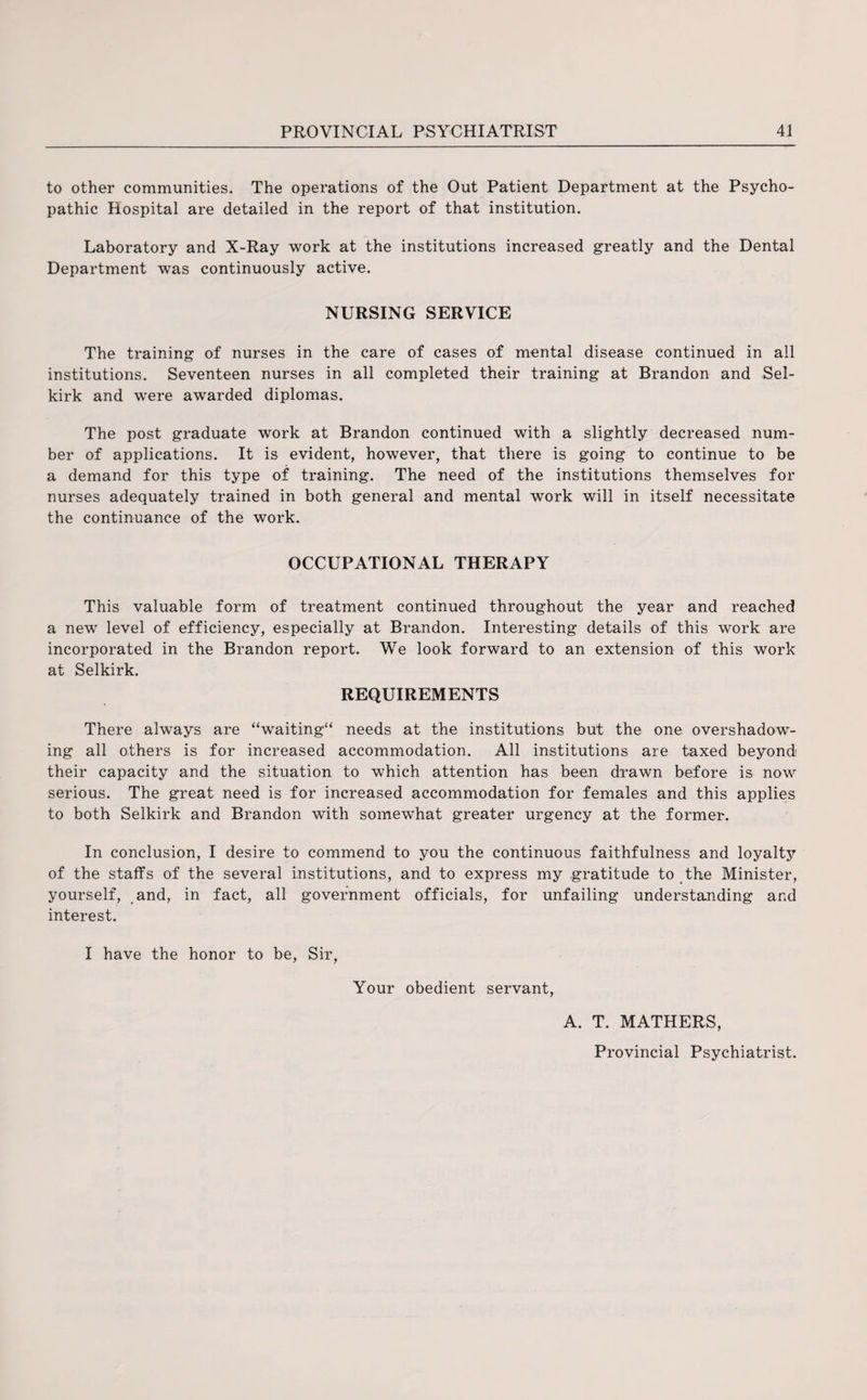 to other communities. The operations of the Out Patient Department at the Psycho¬ pathic Hospital are detailed in the report of that institution. Laboratory and X-Ray work at the institutions increased greatly and the Dental Department was continuously active. NURSING SERVICE The training of nurses in the care of cases of mental disease continued in all institutions. Seventeen nurses in all completed their training at Brandon and Sel¬ kirk and were awarded diplomas. The post graduate work at Brandon continued with a slightly decreased num¬ ber of applications. It is evident, however, that there is going to continue to be a demand for this type of training. The need of the institutions themselves for nurses adequately trained in both general and mental work will in itself necessitate the continuance of the work. OCCUPATIONAL THERAPY This valuable form of treatment continued throughout the year and reached a new level of efficiency, especially at Brandon. Interesting details of this work are incorporated in the Brandon report. We look forward to an extension of this work at Selkirk. REQUIREMENTS There always are “waiting needs at the institutions but the one overshadow¬ ing all others is for increased accommodation. All institutions are taxed beyond their capacity and the situation to which attention has been drawn before is now serious. The great need is for increased accommodation for females and this applies to both Selkirk and Brandon with somewhat greater urgency at the former. In conclusion, I desire to commend to you the continuous faithfulness and loyalty of the staffs of the several institutions, and to express my gratitude to the Minister, yourself, and, in fact, all government officials, for unfailing understanding and interest. I have the honor to be, Sir, Your obedient servant, A. T. MATHERS, Provincial Psychiatrist.