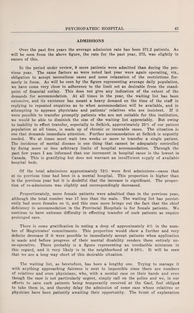 ADMISSIONS Over the past five years the average admission rate has been 371.2 patients. As will be seen from the above figure, the rate for the past year, 375, was slightly in excess of this. In the period under review, 9 more patients were admitted than during the pre¬ vious year. The same factors as were noted last year were again operating, viz., obligation to accept necessitous cases and some relaxation of the restrictions for¬ merly in force. As will be seen by the figure representing average daily population, we have come very close to adherence to the limit set as desirable from the stand¬ point of financial outlay. This does not give any indication of the extent of the demands for accommodation. At all times in the year, the waiting list has been extensive, and its existence has meant a heavy demand on the time of the staff in replying to repeated enquiries as to when accommodation will be available, and in attempting to appease physicians and patients’ relatives who are insistent. If it were possible to transfer promptly patients who are not suitable for this institution, we would be able to diminish the size of the> waiting list appreciably. But owing to inability to effect transfer, especially to Selkirk, approximately 25% of our patient population at all times, is made up of chronic or incurable cases. The situation is one that demands immediate attention. Further accommodation at Selkirk is urgently needed. We at times must wait two weeks or more to transfer a single patient. The incidence of mental disease is one thing that cannot be adequately controlled by fixing more or less arbitrary limits of hospital accommodation. Through the past few years I am informed that our increment in hospital cases is the lowest in Canada. This is gratifying but does not warrant an insufficient supply of available hospital beds. Of the total admissions approximately 73% were first admissions—cases that at no previous time had been in a mental hospital. This proportion is higher than in the previous year but it is doubtful that the increase is significant. The propor¬ tion of re-admissions was slightly and correspondingly decreased. Proportionately, more female patients were admitted than in the previous year, although the total number was 17 less than the male. The waiting list has persist¬ ently had more females on it, and this once more brings out the fact that the chief deficiency in accommodation in the Provincial Hospitals is for female patients. We continue to have extreme difficulty in effecting transfer of such patients as require prolonged care. There is some gratification in noting a drop of approximately 4% in the num¬ ber of Magistrates’ commitments. This proportion would show a further and very definite decrease if it were possible to immediately accept patients when application is made and before progress of their mental disability renders them entirely un¬ co-operative. There probably is a figure representing an irreducible minimum in this regard, and it very likely is in the neighborhood of 8-10%. It will be seen that we are a long way short of this desirable situation. The waiting list, as heretofore, has been a lengthy one. Trying to manage it with anything approaching fairness is next to impossible since there are numbers of relatives and even physicians, who, with a mental case on their hands and even though the case is not particularly urgent, simply call on the police and we, in our efforts to save such patients being temporarily received at the Gaol, feel obliged to take them in, and thereby delay the admission of some case whose relatives or physician have been patiently awaiting their opportunity. The brunt of explanation