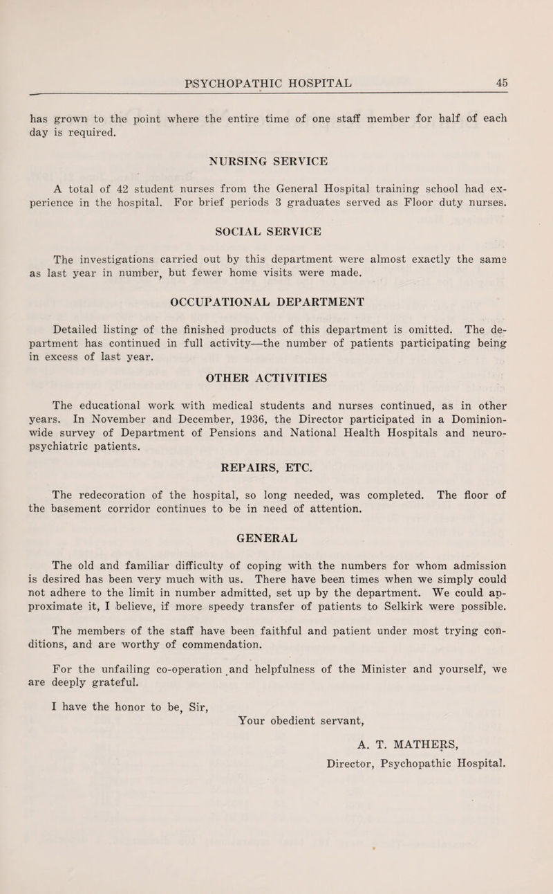 has grown to the point where the entire time of one staff member for half of each day is required. NURSING SERVICE A total of 42 student nurses from the General Hospital training school had ex¬ perience in the hospital. For brief periods 3 graduates served as Floor duty nurses. SOCIAL SERVICE The investigations carried out by this department were almost exactly the same as last year in number, but fewer home visits were made. OCCUPATIONAL DEPARTMENT Detailed listing of the finished products of this department is omitted. The de¬ partment has continued in full activity—the number of patients participating being in excess of last year. OTHER ACTIVITIES The educational work with medical students and nurses continued, as in other years. In November and December, 1936, the Director participated in a Dominion¬ wide survey of Department of Pensions and National Health Hospitals and neuro¬ psychiatric patients. REPAIRS, ETC. The redecoration of the hospital, so long needed, was completed. The floor of the basement corridor continues to be in need of attention. GENERAL The old and familiar difficulty of coping with the numbers for whom admission is desired has been very much with us. There have been times when we simply could not adhere to the limit in number admitted, set up by the department. We could ap¬ proximate it, I believe, if more speedy transfer of patients to Selkirk were possible. The members of the staff have been faithful and patient under most trying con¬ ditions, and are worthy of commendation. For the unfailing co-operation and helpfulness of the Minister and yourself, we are deeply grateful. I have the honor to be, Sir, Your obedient servant, A. T. MATHERS, * * Director, Psychopathic Hospital.