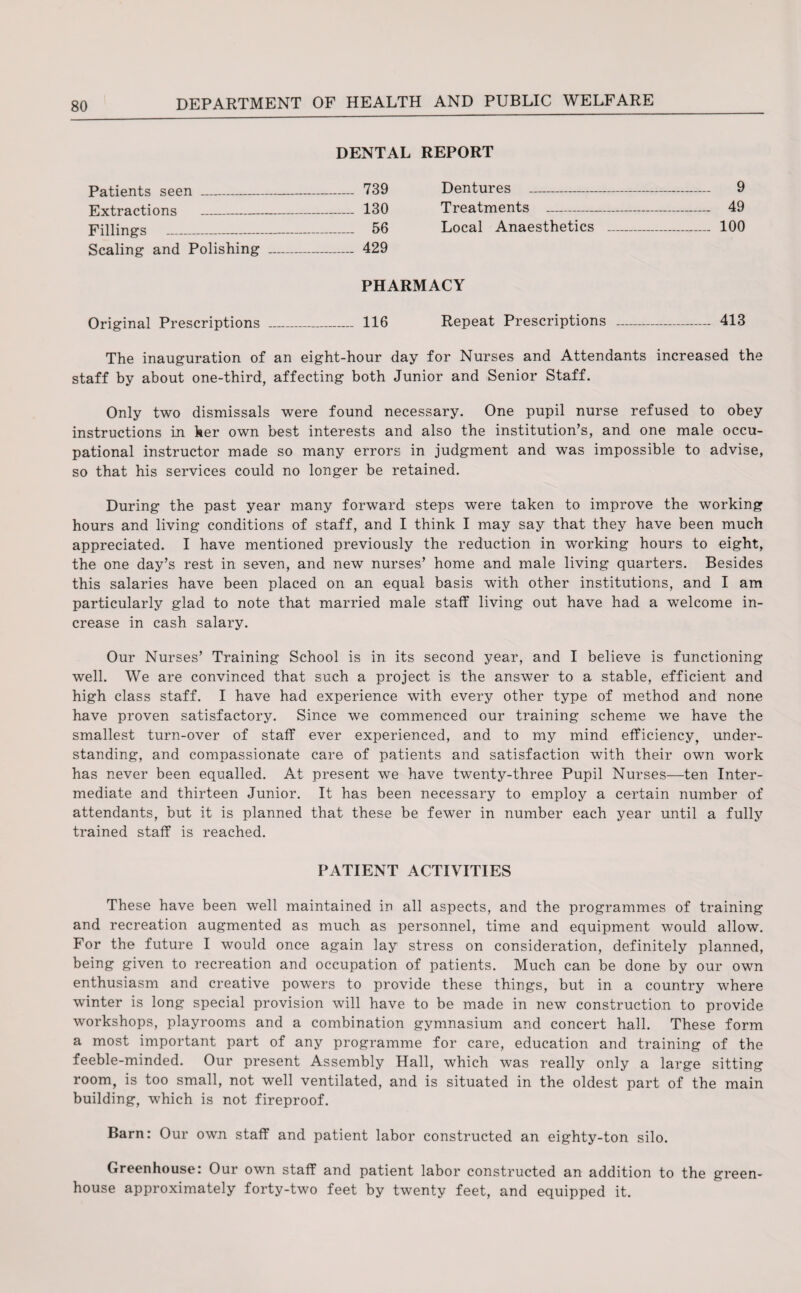 DENTAL REPORT Pofionf c cppn 739 Dentures _ _ 9 Extractions _ - — _ 130 Treatments - - _ 49 Fillings _ _ 56 Local Anaesthetics _ _ 100 Scaling and Polishing _ 429 PHARMACY Original Prescriptions _ 116 Repeat Prescriptions _ _ 413 The inauguration of an eight-hour day for Nurses and Attendants increased the staff by about one-third, affecting both Junior and Senior Staff. Only two dismissals were found necessary. One pupil nurse refused to obey instructions in her own best interests and also the institution’s, and one male occu¬ pational instructor made so many errors in judgment and was impossible to advise, so that his services could no longer be retained. During the past year many forward steps were taken to improve the working hours and living conditions of staff, and I think I may say that they have been much appreciated. I have mentioned previously the reduction in working hours to eight, the one day’s rest in seven, and new nurses’ home and male living quarters. Besides this salaries have been placed on an equal basis with other institutions, and I am particularly glad to note that married male staff living out have had a welcome in¬ crease in cash salary. Our Nurses’ Training School is in its second year, and I believe is functioning well. We are convinced that such a project is the answer to a stable, efficient and high class staff. I have had experience with every other type of method and none have proven satisfactory. Since we commenced our training scheme we have the smallest turn-over of staff ever experienced, and to my mind efficiency, under¬ standing, and compassionate care of patients and satisfaction with their own work has never been equalled. At present we have twenty-three Pupil Nurses—ten Inter¬ mediate and thirteen Junior. It has been necessary to employ a certain number of attendants, but it is planned that these be fewer in number each year until a fully trained staff is reached. PATIENT ACTIVITIES These have been well maintained in all aspects, and the programmes of training and recreation augmented as much as personnel, time and equipment would allow. For the future I would once again lay stress on consideration, definitely planned, being given to recreation and occupation of patients. Much can be done by our own enthusiasm and creative powers to provide these things, but in a country where winter is long special provision will have to be made in new construction to provide workshops, playrooms and a combination gymnasium and concert hall. These form a most important part of any programme for care, education and training of the feeble-minded. Our present Assembly Hall, which was really only a large sitting room, is too small, not well ventilated, and is situated in the oldest part of the main building, which is not fireproof. Barn: Our own staff and patient labor constructed an eighty-ton silo. Greenhouse: Our own staff and patient labor constructed an addition to the green¬ house approximately forty-two feet by twenty feet, and equipped it.