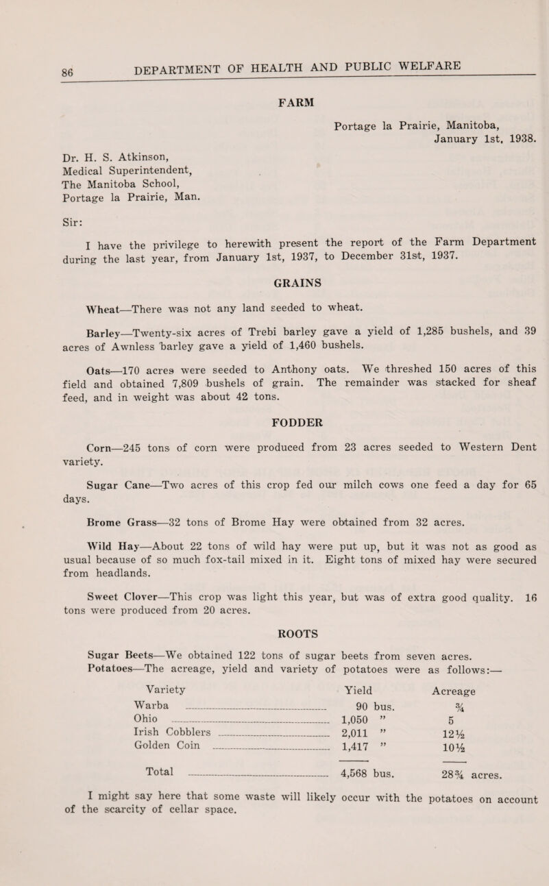 FARM Portage la Prairie, Manitoba, January 1st, 1938. Dr. H. S. Atkinson, Medical Superintendent, The Manitoba School, Portage la Prairie, Man. Sir: I have the privilege to herewith present the report of the Farm Department during the last year, from January 1st, 1937, to December 31st, 1937. GRAINS Wheat—There was not any land seeded to wheat. Barley_Twenty-six acres of Trebi barley gave a yield of 1,285 bushels, and 39 acres of Awnless 'barley gave a yield of 1,460 bushels. Oats—170 acres were seeded to Anthony oats. We threshed 150 acres of this field and obtained 7,809 bushels of grain. The remainder was stacked for sheaf feed, and in weight was about 42 tons. FODDER Corn—245 tons of corn were produced from 23 acres seeded to Western Dent variety. Sugar Cane-—Two acres of this crop fed our milch cows one feed a day for 65 days. Brome Grass—32 tons of Brome Hay were obtained from 32 acres. Wild Hay —About 22 tons of wild hay were put up, but it was not as good as usual because of so much fox-tail mixed in it. Eight tons of mixed hay were secured from headlands. Sweet Clover—This crop was light this year, but was of extra good quality. 16 tons were produced from 20 acres. ROOTS Sugar Beets—We obtained 122 tons of sugar beets from seven acres. Potatoes—The acreage, yield and variety of potatoes were as follows:— Variety Yield Acreage Warba _ _ _ 90 bus % Ohio _ _ 1,050 ” 5 Irish Cobblers _ . _ 2,011 ” 12 y2 Golden Coin _ -_ 1,417 ” io y2 Total _ - 4,568 bus. 28% acres. I might say here that some waste will likely occur with the potatoes on account of the scarcity of cellar space.