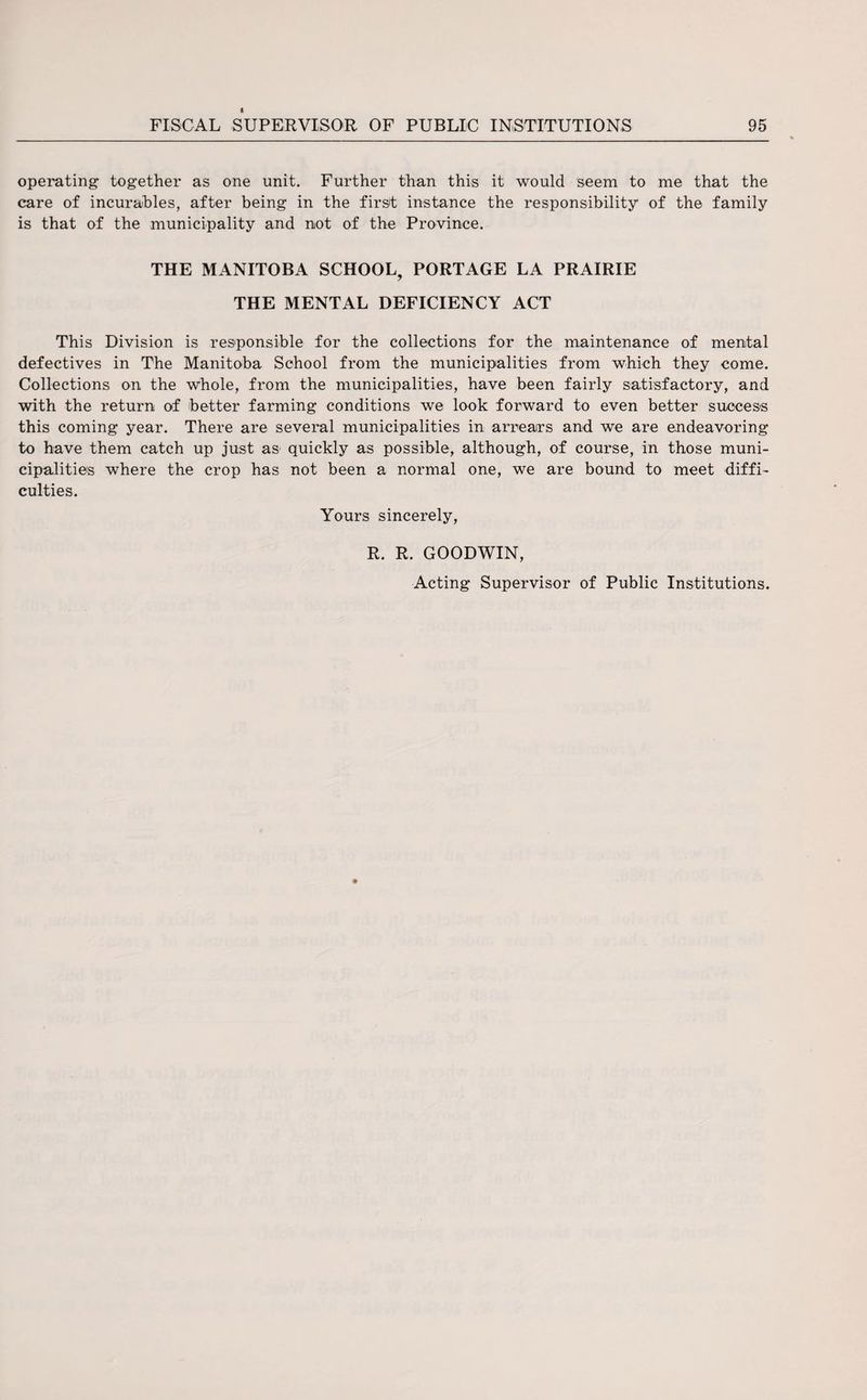 operating together as one unit. Further than this it would seem to me that the care of incurables, after being in the first instance the responsibility of the family is that of the municipality and not of the Province. THE MANITOBA SCHOOL, PORTAGE LA PRAIRIE THE MENTAL DEFICIENCY ACT This Division is responsible for the collections for the maintenance of mental defectives in The Manitoba School from the municipalities from which they come. Collections on the whole, from the municipalities, have been fairly satisfactory, and with the return of better farming conditions we look forward to even better success this coming year. There are several municipalities in arrears and we are endeavoring to have them catch up just as quickly as possible, although, of course, in those muni¬ cipalities where the crop has not been a normal one, we are bound to meet diffi¬ culties. Yours sincerely, R. R. GOODWIN,
