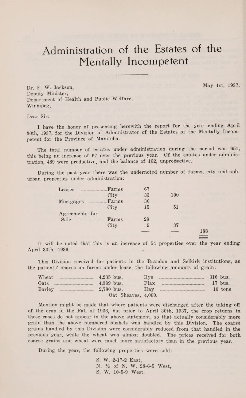 Administration of the Estates of the Mentally Incompetent Dr. F. W. Jackson, May 1st, 1937. Deputy Minister, Department of Health and Public Welfare, Winnipeg, Dear Sir: I have the honor of presenting herewith the report for the year ending April 30th, 1937, for the Division of Administrator of the Estates of the Mentally Incom¬ petent for the Province of Manitoba. The total number of estates under administration during the period was 651, this being an increase of 67 over the previous year. Of the estates under adminis¬ tration, 489 were productive, and the balance of 162, unproductive. During the past year there was the undernoted number of farms, city and sub¬ urban properties under administration: Leases _ .—Farms 67 City 33 100 Mortgages _ —.Farms 36 Agreements for City 15 51 Sale _ .—Farms 28 City 9 37 It will be noted that this is an increase of 54 properties over the year ending April 30th, 1936. • This Division received for patients in the Brandon and Selkirk institutions, as the patients’ shares on farms under lease, the following amounts of grain: Wheat _ 4,235 bus. Rye _ 316 bus. Oats _ 4,389 bus. Flax _ 17 bus. Barley _ 2,780 bus. Hay _ 10 tons Oat Sheaves, 4,000. Mention might be made that where patients were discharged after the taking off of the crop in the Fall of 1936, but prior to April 30th, 1937, the crop returns in these cases do not appear in the above statement, so that actually considerably more grain than the above numbered bushels was handled by this1 Division. The coarse grains handled by this Division were considerably reduced from that handled in the previous year, while the wheat was almost doubled. The prices received for both coarse grains and wheat were much more satisfactory than in the previous year. During the year, the following properties were> sold: S. W. 2-17-2 East, N. % of N. W. 28-6-5 West, S. W. 10-5-9 West.