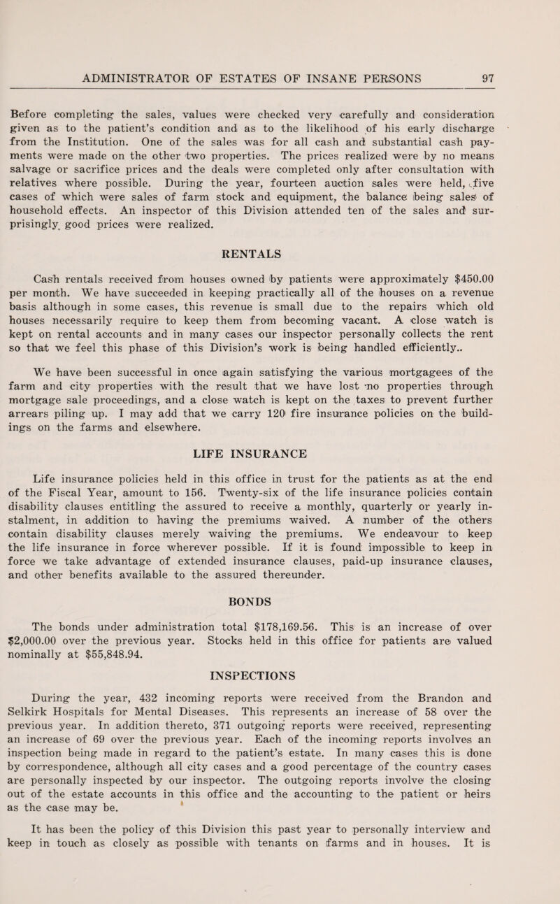 Before completing1 the sales, values were checked very carefully and consideration given as to the patient’s condition and as to the likelihood of his early discharge from the Institution. One of the sales was for all cash and substantial cash pay¬ ments were made on the other two properties. The prices realized were by no means salvage or sacrifice prices and the deals were completed only after consultation with relatives where possible. During the year, fourteen auction sales were held, Yive cases of which were sales of farm stock and equipment, the balance being sales' of household effects. An inspector of this Division attended ten of the sales and sur¬ prisingly good prices were realized. RENTALS Cash rentals received from houses owned by patients were approximately $450.00 per month. We have succeeded in keeping practically all of the houses on a revenue basis although in some cases, this revenue is small due to the repairs which old houses necessarily require to keep them from becoming vacant. A close watch is kept on rental accounts and in many cases our inspector personally collects the rent so that we feel this phase of this Division’s work is being handled efficiently.. We have been successful in once again satisfying the various mortgagees of the farm and city properties with the result that we have lost -no properties through mortgage sale proceedings, and a close watch is kept on the taxes' to prevent further arrears piling up. I may add that we carry 120' fire insurance policies on the build¬ ings on the farms and elsewhere. LIFE INSURANCE Life insurance policies held in this office in trust for the patients as at the end of the Fiscal Year, amount to 156. Twenty-six of the life insurance policies contain disability clauses entitling the assured to receive a monthly, quarterly or yearly in¬ stalment, in addition to having the premiums waived. A number of the others contain disability clauses merely waiving the premiums. We endeavour to keep the life insurance in force wherever possible. If it is found impossible to keep in force we take advantage of extended insurance clauses, paid-up insurance clauses, and other benefits available to the assured thereunder. BONDS The bonds under administration total $178,169.56. This is an increase of over $2,000.00 over the previous year. Stocks held in this office for patients are valued nominally at $55,848.94. INSPECTIONS During the year, 432 incoming reports were received from the Brandon and Selkirk Hospitals for Mental Diseases. This represents an increase of 58 over the previous year. In addition thereto, 371 outgoing reports were received, representing an increase of 69 over the previous year. Each of the incoming reports involves an inspection being made in regard to the patient’s estate. In many cases this is dune by correspondence, although all city cases and a good percentage of the country cases are personally inspected by our inspector. The outgoing reports involve the closing out of the estate accounts in this office and the accounting to the patient or heirs as the case may be. It has been the policy of this Division this past year to personally interview and keep in touch as closely as possible with tenants on farms and in houses. It is