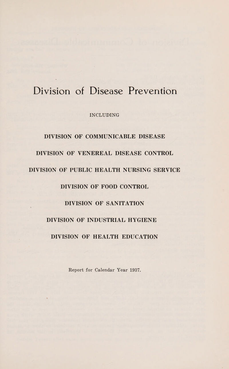 Division of Disease Prevention INCLUDING DIVISION OF COMMUNICABLE DISEASE DIVISION OF VENEREAL DISEASE CONTROL DIVISION OF PUBLIC HEALTH NURSING SERVICE DIVISION OF FOOD CONTROL DIVISION OF SANITATION DIVISION OF INDUSTRIAL HYGIENE DIVISION OF HEALTH EDUCATION Report for Calendar Year 1937.