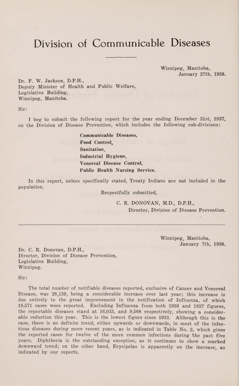 Division of Communicable Diseases Winnipeg, Manitoba, January 27th, 1938. Dr. F. W. Jackson, D.P.H., Deputy Minister of Health and Public Welfare, Legislative Building, Winnipeg, Manitoba. Sir: I beg to submit the following report for the year ending December 31st, 1937, on the Division of Disease Prevention, which includes the following sub-divisions: Communicable Diseases, Food Control, Sanitation, Industrial Hygiene, Venereal Disease Control, Public Health Nursing Service. In this report, unless specifically stated, Treaty Indians are not included in the population. Respectfully submitted, C. R. DONOVAN, M.D., D.P.H., Director, Division of Disease Prevention. Winnipeg, Manitoba, January 7th, 1938. Dr. C. R. Donovan, D.P.H., Director, Division of Disease Prevention, Legislative Building, Winnipeg. Sir: The total number of notifiable diseases reported, exclusive of Cancer and Venereal Disease, was 28,139, being a considerable increase over last year; this increase is due entirely to the great improvement in the notification of Influenza, of which 18,571 cases were reported. Excluding Influenza from both 1936 and 1937 figures, the reportable diseases stand at 16,033, and 9,568 respectively, showing a consider¬ able reduction this year. This is the lowest figure since 1933. Although this is the case, there is no definite trend, either upwards or downwards, in most of the infec¬ tious diseases during more recent years, as is indicated in Table No. 2, which gives the reported cases for twelve of the more common infections during fthe past five years. Diphtheria is the outstanding exception, as it continues to show a marked downward trend; on the other hand, Erysipelas is apparently on the increase as indicated by our reports.