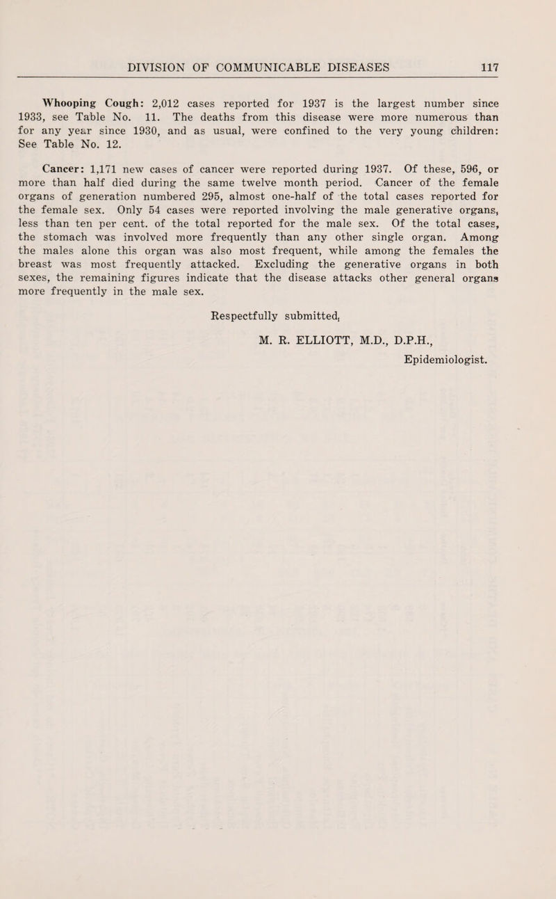 Whooping Cough: 2,012 cases reported for 1937 is the largest number since 1933, see Table No. 11. The deaths from this disease were more numerous than for any year since 1930, and as usual, were confined to the very young children: See Table No. 12. Cancer: 1,171 new cases of cancer were reported during 1937. Of these, 596, or more than half died during the same twelve month period. Cancer of the female organs of generation numbered 295, almost one-half of the total cases reported for the female sex. Only 54 cases were reported involving the male generative organs, less than ten per cent, of the total reported for the male sex. Of the total cases, the stomach was involved more frequently than any other single organ. Among the males alone this organ was also most frequent, while among the females the breast was most frequently attacked. Excluding the generative organs in both sexes, the remaining figures indicate that the disease attacks other general organa more frequently in the male sex. Respectfully submitted M. R. ELLIOTT, M.D., D.P.H., Epidemiologist.