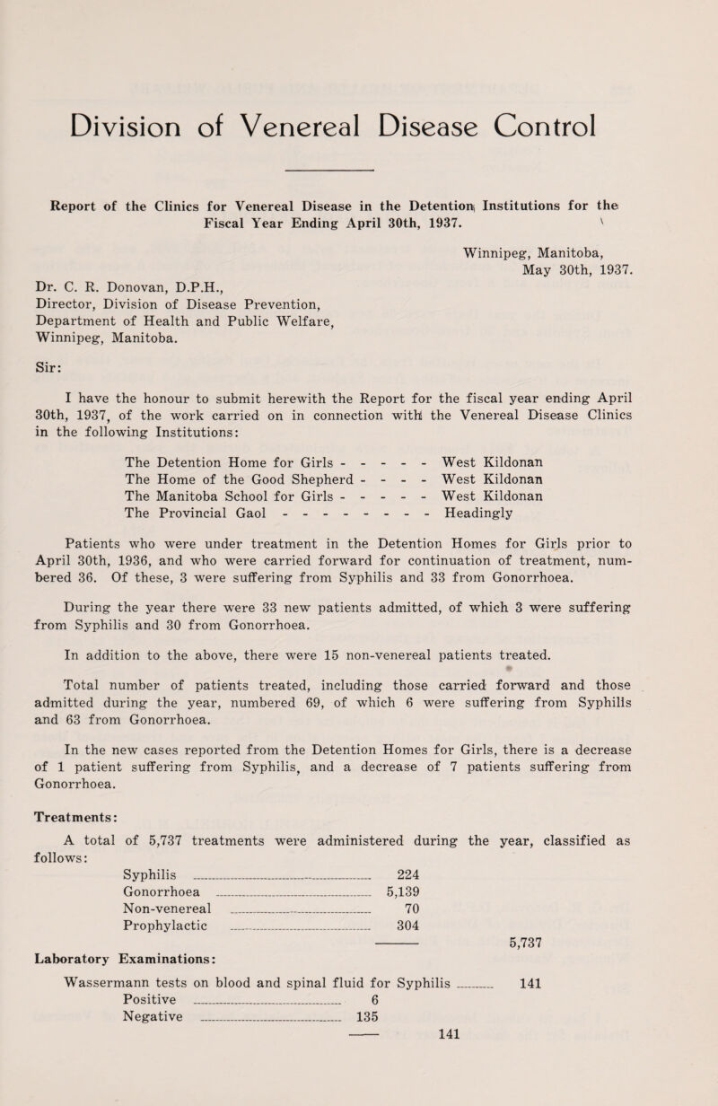 Division of Venereal Disease Control Report of the Clinics for Venereal Disease in the Detention! Institutions for the Fiscal Year Ending April 30th, 1937. v Winnipeg, Manitoba, May 30th, 1937. Dr. C. R. Donovan, D.P.H., Director, Division of Disease Prevention, Department of Health and Public Welfare, Winnipeg, Manitoba. Sir: I have the honour to submit herewith the Report for the fiscal year ending April 30th, 1937, of the work carried on in connection with! the Venereal Disease Clinics in the following Institutions: The Detention Home for Girls ----- West Kildonan The Home of the Good Shepherd - - - - West Kildonan The Manitoba School for Girls ----- West Kildonan The Provincial Gaol - -- -- -- - Headingly Patients who were under treatment in the Detention Homes for Girls prior to April 30th, 1936, and who were carried forward for continuation of treatment, num¬ bered 36. Of these, 3 were suffering from Syphilis and 33 from Gonorrhoea. During the year there were 33 new patients admitted, of which 3 were suffering from Syphilis and 30 from Gonorrhoea. In addition to the above, there were 15 non-venereal patients treated. Total number of patients treated, including those carried forward and those admitted during the year, numbered 69, of which 6 were suffering from Syphilis and 63 from Gonorrhoea. In the new cases reported from the Detention Homes for Girls, there is a decrease of 1 patient suffering from Syphilis, and a decrease of 7 patients suffering from Gonorrhoea. Treatments: A total of 5,737 treatments were administered during the year, classified as follows: Syphilis _ 224 Gonorrhoea _ 5,139 Non-venereal _ 70 Prophylactic _ 304 - 5,737 Laboratory Examinations: Wassermann tests on blood and spinal fluid for Syphilis _ 141 Positive _ 6 Negative _ 135 141