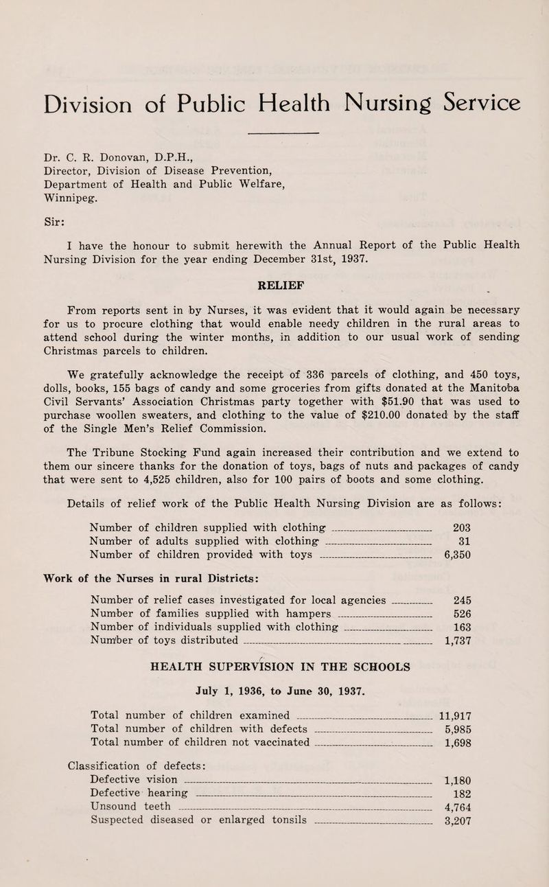 Division of Public Health Nursing Service Dr. C. R. Donovan, D.P.H., Director, Division of Disease Prevention, Department of Health and Public Welfare, Winnipeg. Sir: I have the honour to submit herewith the Annual Report of the Public Health Nursing Division for the year ending December 31st, 1937. RELIEF From reports sent in by Nurses, it was evident that it would again be necessary for us to procure clothing that would enable needy children in the rural areas to attend school during the winter months, in addition to our usual work of sending Christmas parcels to children. We gratefully acknowledge the receipt of 336 parcels of clothing, and 450 toys, dolls, books, 155 bags of candy and some groceries from gifts donated at the Manitoba Civil Servants’ Association Christmas party together with $51.90 that was used to purchase woollen sweaters, and clothing to the value of $210.00 donated by the staff of the Single Men’s Relief Commission. The Tribune Stocking Fund again increased their contribution and we extend to them our sincere thanks for the donation of toys, bags of nuts and packages of candy that were sent to 4,525 children, also for 100 pairs of boots and some clothing. Details of relief work of the Public Health Nursing Division are as follows: Number of children supplied with clothing _ 203 Number of adults supplied with clothing _ 31 Number of children provided with toys _ 6,350 Work of the Nurses in rural Districts: Number of relief cases investigated for local agencies _ 245 Number of families supplied with hampers _ 526 Number of individuals supplied with clothing _ 163 Number of toys distributed _ 1,737 /'• HEALTH SUPERVISION IN THE SCHOOLS July 1, 1936, to June 30, 1937. Total number of children examined _ 11,917 Total number of children with defects _ 5,985 Total number of children not vaccinated ___ 1,698 Classification of defects: Defective vision _ 1,180 Defective hearing _ 182 Unsound teeth _ 4,764 Suspected diseased or enlarged tonsils _ 3,207