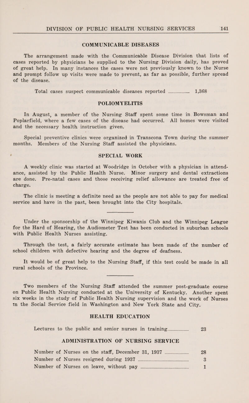 COMMUNICABLE DISEASES The arrangement made with the Communicable Disease Division that lists of cases reported by physicians be supplied to the Nursing Division daily, has proved of great help. In many instances the cases were not previously known to the Nurse and prompt follow up visits were made to prevent, as far as possible, further spread of the disease. Total cases suspect communicable diseases reported _ 1,368 POLIOMYELITIS In August, a member of the Nursing Staff spent some time in Bowsman and Poplarfield, where a few cases of the disease had occurred. All homes were visited and the necessary health instruction given. Special preventive clinics were organized in Transcona Town during the summer months. Members of the Nursing Staff assisted the physicians. SPECIAL WORK A weekly clinic was started at Woodridge in October with a physician in attend¬ ance, assisted by the Public Health Nurse. Minor surgery and dental extractions are done. Pre-natal cases and those receiving relief allowance are treated free of charge. The clinic is meeting a definite need as the people are not able to pay for medical service and have in the past, been brought into the City hospitals. Under the sponsorship of the Winnipeg Kiwanis Club and the Winnipeg League for the Hard of Hearing, the Audiometer Test has been conducted in suburban schools with Public Health Nurses assisting. Through the test, a fairly accurate estimate has been made of the number of school children with defective hearing and the degree of deafness. It would be of great help to the Nursing Staff, if this test could be made in all rural schools of the Province. Two members of the Nursing Staff attended the summer post-graduate course on Public Health Nursing conducted at the University of Kentucky. Another spent six weeks in the study of Public Health Nursing supervision and the work of Nurses tn the Social Service field in Washington and New York State and City. HEALTH EDUCATION Lectures to the public and senior nurses in training_ 23 ADMINISTRATION OF NURSING SERVICE Number of Nurses on the staff, December 31, 1937 _ 28 Number of Nurses resigned during 1937 _ 3 Number of Nurses on leave, without pay _ 1