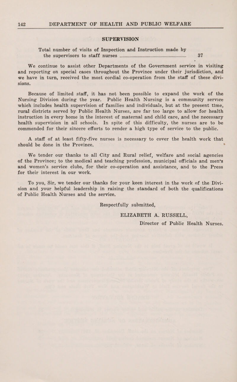 SUPERVISION Total number of visits of Inspection and Instruction made by the supervisors to staff nurses _ 37 • We continue to assist other Departments of the Government service in visiting and reporting on special cases throughout the Province under their jurisdiction, and we have in turn, received the most cordial co-operation from the staff of these divi¬ sions. Because of limited staff, it has not been possible to expand the work of the Nursing Division during the year. Public Health Nursing is a community service which includes health supervision of families and individuals, but at the present time, rural districts served by Public Health Nurses, are far too large to allow for health instruction in every home in the interest of maternal and child care, and the necessary health supervision in all schools. In spite of this difficulty, the nurses are to be commended for their sincere efforts to render a high type of service to the public. A staff of at least fifty-five nurses is necessary to cover the health work that should be done in the Province. We tender our thanks to all City and Rural relief, welfare and social agencies of the Province; to the medical and teaching profession, municipal officials and men’s and women’s service clubs, for their co-operation and assistance, and to the Press for their interest in our work. To you, Sir, we tender our thanks for your keen interest in the work of the Divi¬ sion and your helpful leadership in raising the standard of both the qualifications of Public Health Nurses and the service. Respectfully submitted, ELIZABETH A. RUSSELL, Director of Public Health Nurses.