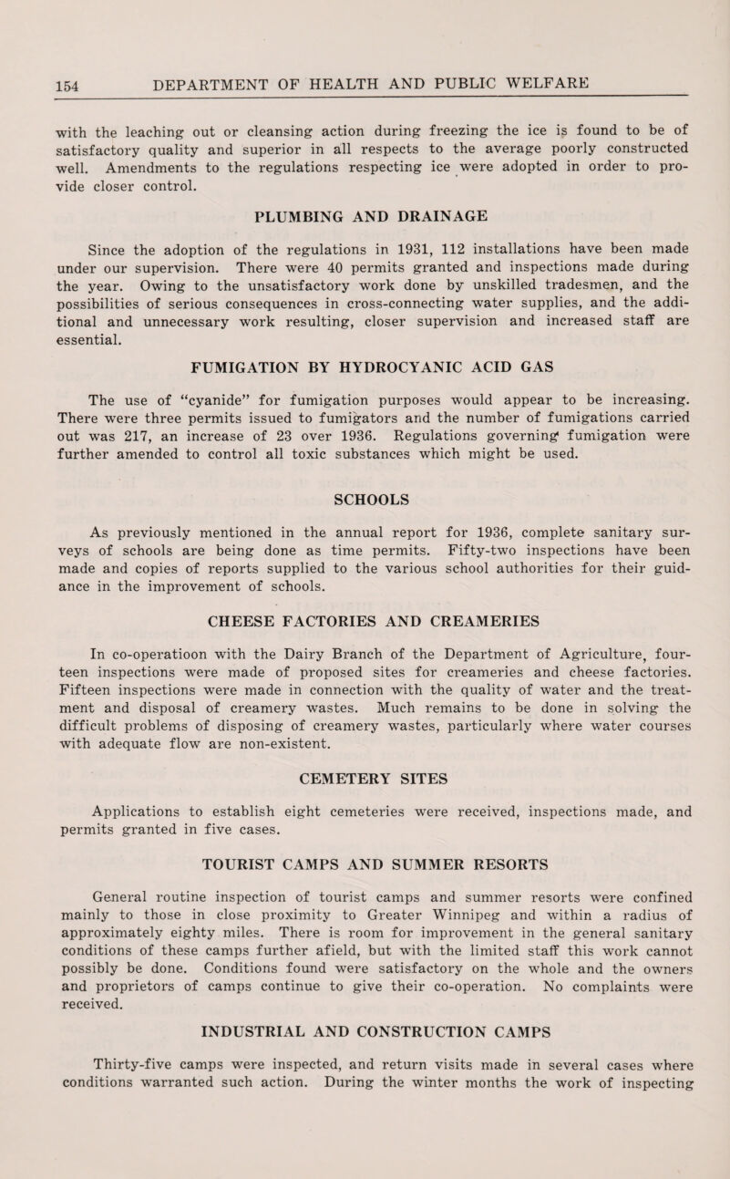 with the leaching out or cleansing action during freezing the ice is found to be of satisfactory quality and superior in all respects to the average poorly constructed well. Amendments to the regulations respecting ice were adopted in order to pro¬ vide closer control. PLUMBING AND DRAINAGE Since the adoption of the regulations in 1931, 112 installations have been made under our supervision. There were 40 permits granted and inspections made during the year. Owing to the unsatisfactory work done by unskilled tradesmen, and the possibilities of serious consequences in cross-connecting water supplies, and the addi¬ tional and unnecessary work resulting, closer supervision and increased staff are essential. FUMIGATION BY HYDROCYANIC ACID GAS The use of “cyanide” for fumigation purposes would appear to be increasing. There were three permits issued to fumigators and the number of fumigations carried out was 217, an increase of 23 over 1936. Regulations governing fumigation were further amended to control all toxic substances which might be used. SCHOOLS As previously mentioned in the annual report for 1936, complete sanitary sur¬ veys of schools are being done as time permits. Fifty-two inspections have been made and copies of reports supplied to the various school authorities for their guid¬ ance in the improvement of schools. CHEESE FACTORIES AND CREAMERIES In co-operatioon with the Dairy Branch of the Department of Agriculture, four¬ teen inspections were made of proposed sites for creameries and cheese factories. Fifteen inspections were made in connection with the quality of water and the treat¬ ment and disposal of creamery wastes. Much remains to be done in solving the difficult problems of disposing of creamery wastes, particularly where water courses with adequate flow are non-existent. CEMETERY SITES Applications to establish eight cemeteries were received, inspections made, and permits granted in five cases. TOURIST CAMPS AND SUMMER RESORTS General routine inspection of tourist camps and summer resorts were confined mainly to those in close proximity to Greater Winnipeg and within a radius of approximately eighty miles. There is room for improvement in the general sanitary conditions of these camps further afield, but with the limited staff this work cannot possibly be done. Conditions found were satisfactory on the whole and the owners and proprietors of camps continue to give their co-operation. No complaints were received. INDUSTRIAL AND CONSTRUCTION CAMPS Thirty-five camps were inspected, and return visits made in several cases where conditions warranted such action. During the winter months the work of inspecting