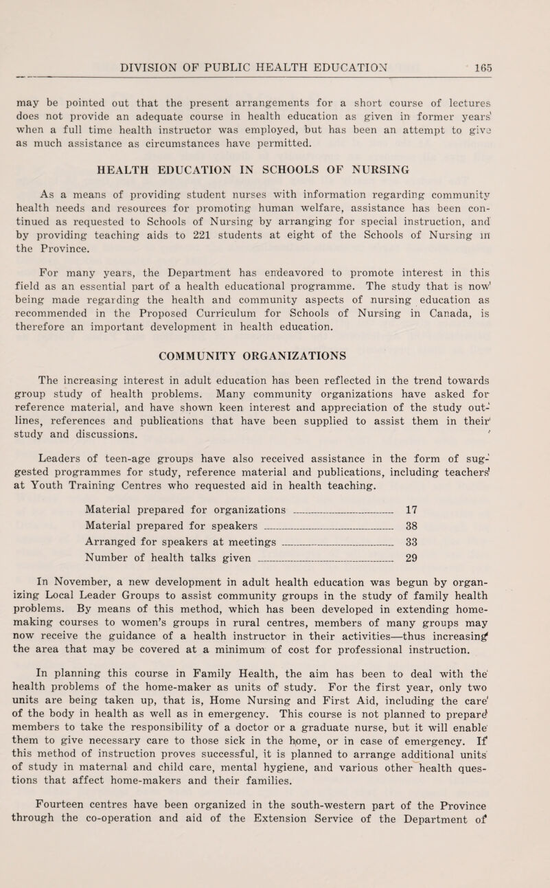 may be pointed out that the present arrangements for a short course of lectures does not provide an adequate course in health education as given in former years' when a full time health instructor was employed, but has been an attempt to give as much assistance as circumstances have permitted. HEALTH EDUCATION IN SCHOOLS OF NURSING As a means of providing student nurses with information regarding community health needs and resources for promoting human welfare, assistance has been con¬ tinued as requested to Schools of Nursing by arranging for special instruction, and by providing teaching aids to 221 students at eight of the Schools of Nursing in the Province. For many years, the Department has endeavored to promote interest in this field as an essential part of a health educational programme. The study that is now’ being made regarding the health and community aspects of nursing education as recommended in the Proposed Curriculum for Schools of Nursing in Canada, is therefore an important development in health education. COMMUNITY ORGANIZATIONS The increasing interest in adult education has been reflected in the trend towards group study of health problems. Many community organizations have asked for reference material, and have shown keen interest and appreciation of the study out¬ lines, references and publications that have been supplied to assist them in their1 study and discussions. * Leaders of teen-age groups have also received assistance in the form of sug¬ gested programmes for study, reference material and publications,, including teachers’ at Youth Training Centres who requested aid in health teaching. Material prepared for organizations _ 17 Material prepared for speakers _ 38 Arranged for speakers at meetings _ 33 Number of health talks given _ 29 In November, a new development in adult health education was begun by organ¬ izing Local Leader Groups to assist community groups in the study of family health problems. By means of this method, which has been developed in extending home¬ making courses to women’s groups in rural centres, members of many groups may now receive the guidance of a health instructor in their activities—thus increasing the area that may be covered at a minimum of cost for professional instruction. In planning this course in Family Health, the aim has been to deal with the health problems of the home-maker as units of study. For the first year, only two units are being taken up, that is, Home Nursing and First Aid, including the care' of the body in health as well as in emergency. This course is not planned to prepare' members to take the responsibility of a doctor or a graduate nurse, but it will enable them to give necessary care to those sick in the hjome, or in case of emergency. If this method of instruction proves successful, it is planned to arrange additional units' of study in maternal and child care, mental hygiene, and various other health ques¬ tions that affect home-makers and their families. Fourteen centres have been organized in the south-western part of the Province through the co-operation and aid of the Extension Service of the Department of