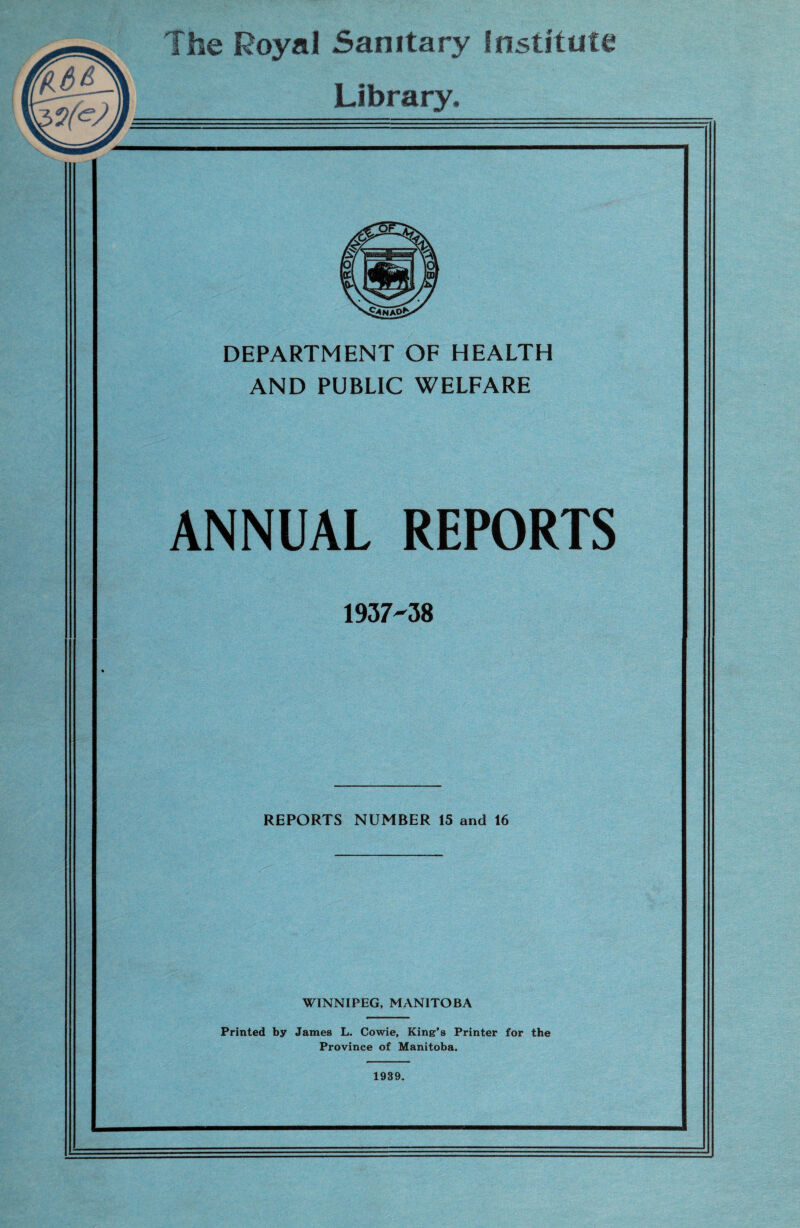The Royal Sanitary Institute Library. DEPARTMENT OF HEALTH AND PUBLIC WELFARE ANNUAL REPORTS 1937-38 REPORTS NUMBER 15 and 16 WINNIPEG, MANITOBA Printed by James L. Cowie, King's Printer for the Province of Manitoba. 1939.