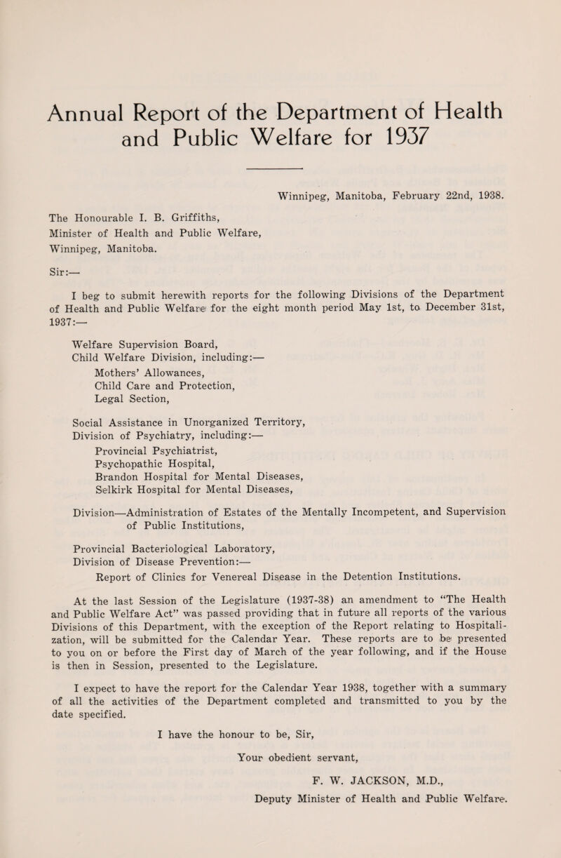 Annual Report of the Department of Health and Public Welfare for 1937 Winnipeg, Manitoba, February 22nd, 1938. The Honourable I. B. Griffiths, Minister of Health and Public Welfare, Winnipeg, Manitoba. Sir:— I beg to submit herewith reports for the following Divisions of the Department of Health and Public Welfare for the eight month period May 1st, to December 31st, 1937:— Welfare Supervision Board, Child Welfare Division, including:— Mothers’ Allowances, Child Care and Protection, Legal Section, Social Assistance in Unorganized Territory, Division of Psychiatry, including:— Provincial Psychiatrist, Psychopathic Hospital, Brandon Hospital for Mental Diseases, Selkirk Hospital for Mental Diseases, Division—Administration of Estates of the Mentally Incompetent, and Supervision of Public Institutions, Provincial Bacteriological Laboratory, Division of Disease Prevention:— Report of Clinics for Venereal Disease in the Detention Institutions. At the last Session of the Legislature (1937-38) an amendment to “The Health and Public Welfare Act” was passed providing that in future all reports of the various Divisions of this Department, with the exception of the Report relating to Hospitali¬ zation, will be submitted for the Calendar Year. These reports are to to presented to you on or before the First day of March of the year following, and if the House is then in Session, presented to the Legislature. I expect to have the report for the Calendar Year 1938, together with a summary of all the activities of the Department completed and transmitted to yo,u by the date specified. I have the honour to be, Sir, Your obedient servant, F. W. JACKSON, M.D., Deputy Minister of Health and Public Welfare.