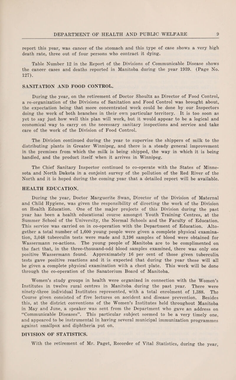 report this year, was cancer of the stomach and this type of case shows a very high death rate, three out of four persons who contract it dying. Table Number 12 in the Report of the Divisions of Communicable Disease shows the cancer cases and deaths reported in Manitoba during the year 1939. (Page No. 127). SANITATION AND FOOD CONTROL. During the year, on the retirement of Doctor Shoultz as Director of Food Control, a re-organization of the Divisions of Sanitation and Food Control was brought about, the expectation being that more concentrated work could be done by our Inspectors doing the work of both branches in their own particular territory. It is too soon as yet to say just how well this plan will work, but it would appear to be a logical and economical way to carry on the necessary sanitary inspections and service and take care of the work of the Division of Food Control. The Division continued during the year to supervise the shippers of milk to the distributing plants in Greater Winnipeg, and there is a steady general improvement in the premises from which the milk is being shipped, the way in which it is being handled, and the product itself when it arrives in Winnipeg. The Chief Sanitary Inspector continued to co-operate with the States of Minne¬ sota and North Dakota in a conjoint survey of the pollution of the Red River of the North and it is hoped during the coming year that a detailed report will be available. HEALTH EDUCATION. During the year, Doctor Marguerite Swan, Director of the Division of Maternal and Child Hygiene, was given the responsibility of directing the work of the Division on Health Education. One of the major projects of this Division during the past year has been a health educational course amongst Youth Training Centres, at the Summer School of the University, the Normal Schools and the Faculty of Education. This service was carried on in co-operation with the Department of Education. Alto¬ gether a total number of 1,600 young people were given a complete physical examina¬ tion, 3,048 tuberculin tests were made and 3,196 samples of blood were obtained for Wassermann re-actions. The young people of Manitoba are to be complimented on the fact that, in the three-thousand-odd blood samples examined, there was only one positive Wassermann found. Approximately 16 per cent of those given tuberculin tests gave positive reactions and it is expected that during the year these will all be given a complete physical examination with a chest plate. This work will be done through the co-operation of the Sanatorium Board of Manitoba. Women’s study groups in health were organized in connection with the Women’s Institutes in twelve rural centres in Manitoba during the past year. There were ninety-three individual Institutes represented, with a total enrolment of 1,388. The Course given consisted of five lectures on accident and disease prevention. Besides this, at the district conventions of the Women’s Institutes held throughout Manitoba in May and June, a speaker was sent from the Department who gave an address on “Communicable Diseases”. This particular subject seemed to be a very timely one, and appeared to be instrumental in having several municipal immunization programmes against smallpox and diphtheria put on. DIVISION OF STATISTICS. With the retirement of Mr. Paget, Recorder of Vital Statistics, during the year,