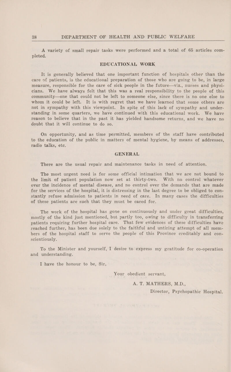 A variety of small repair tasks were performed and a total of 65 articles com¬ pleted. EDUCATIONAL WORK It is generally believed that one important function of hospitals other than the care of patients, is the educational preparation of those who are going to be, in large measure, responsible for the care of sick people in the future—viz., nurses and physi¬ cians. We have always felt that this was a real responsibility to the people of this community—one that could not be left to someone else, since there is no one else to whom it could be left. It is with regret that we have learned that some others are not in sympathy with this viewpoint. In spite of this lack of sympathy and under¬ standing in some quarters, we have continued with this educational work. We have reason to believe that in the past it has yielded handsome returns, and we have no doubt that it will continue to do so. On opportunity, and as time permitted, members of the staff have contributed to the education of the public in matters of mental hygiene, by means of addresses, radio talks, etc. GENERAL There are the usual repair and maintenance tasks in need of attention. The most urgent need is for some official intimation that we are not bound to the limit of patient population now set at thirty-two. With no control whatever over the incidence of mental disease, and no control over the demands that are made for the services of the hospital, it is distressing in the last degree to be obliged to con¬ stantly refuse admission to patients in need of care. In many cases the difficulties of these patients are such that they must be cared for. The work of the hospital has gone on continuously and under great difficulties, mostly of the kind just mentioned, but partly too, owing to difficulty in transferring patients requiring further hospital care. That few evidences of these difficulties have reached further, has been due solely to the faithful and untiring attempt of all mem¬ bers of the hospital staff to serve the people of this Province creditably and con¬ scientiously. To the Minister and yourself, I desire to express my gratitude for co-operation and understanding. I have the honour to be, Sir, Your obedient servant, A. T. MATHERS, M.D., Director, Psychopathic Hospital.