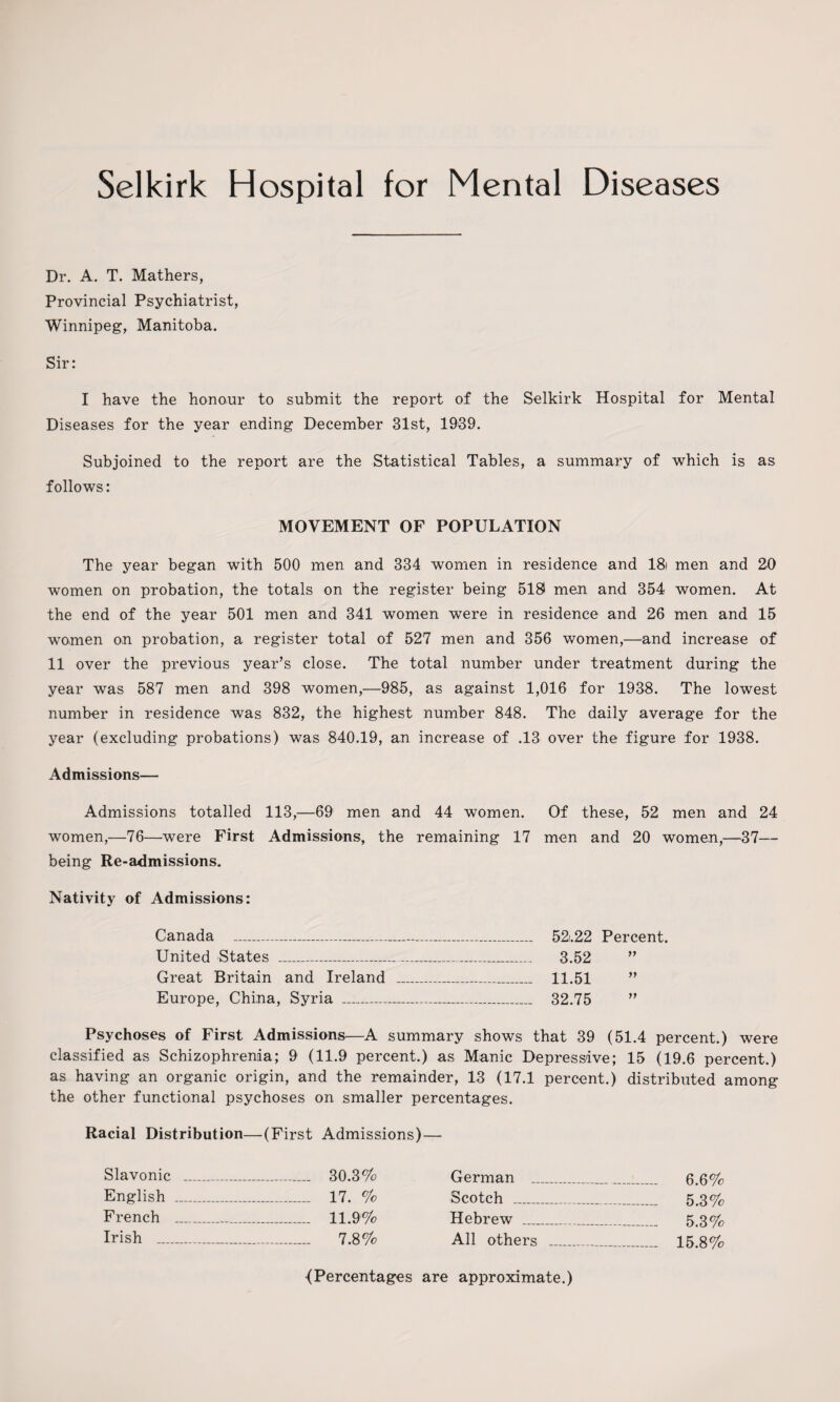 Dr. A. T. Mathers, Provincial Psychiatrist, Winnipeg, Manitoba. Sir: I have the honour to submit the report of the Selkirk Hospital for Mental Diseases for the year ending December 31st, 1939. Subjoined to the report are the Statistical Tables, a summary of which is as follows: MOVEMENT OF POPULATION The year began with 500 men and 334 women in residence and 18i men and 20 women on probation, the totals on the register being 518 men and 354 women. At the end of the year 501 men and 341 women were in residence and 26 men and 15 women on probation, a register total of 527 men and 356 women,—and increase of 11 over the previous year’s close. The total number under treatment during the year was 587 men and 398 women,—985, as against 1,016 for 1938. The lowest number in residence was 832, the highest number 848. The daily average for the year (excluding probations) was 840.19, an increase of .13 over the figure for 1938. Admissions— Admissions totalled 113,—69 men and 44 women. Of these, 52 men and 24 women,—76—were First Admissions, the remaining 17 men and 20 women,—37— being Re-admissions. Nativity of Admissions: Canada - 52.22 Percent. United States _ 3.52 ” Great Britain and Ireland _ 11.51 ” Europe, China, Syria _ 32.75 ” Psychoses of First Admissions—A summary shows that 39 (51.4 percent.) were classified as Schizophrenia; 9 (11.9 percent.) as Manic Depressive; 15 (19.6 percent.) as having an organic origin, and the remainder, 13 (17.1 percent.) distributed among the other functional psychoses on smaller percentages. Racial Distribution—(First Admissions)— Slavonic _ _.... 30.3% English _ _ 17. % French . _ 11.9% Irish _ _ _ 7.8% German __ 6.6% Scotch - 5.3% Hebrew - 5.3% All others - 15.8% <Percentages are approximate.)