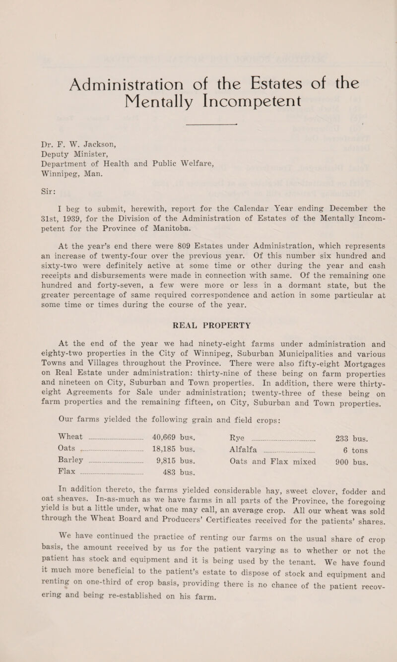 Administration of the Estates of the Mentally Incompetent Dr. F. W. Jackson, Deputy Minister, Department of Health and Public Welfare, Winnipeg, Man. Sir: I beg to submit, herewith, report for the Calendar Year ending December the 31st, 1939, for the Division of the Administration of Estates of the Mentally Incom¬ petent for the Province of Manitoba. At the year’s end there were 809 Estates under Administration, which represents an increase of twenty-four over the previous year. Of this number six hundred and sixty-two were definitely active at some time or other during the year and cash receipts and disbursements were made in connection with same. Of the remaining one hundred and forty-seven, a few were more or less in a dormant state, but the greater percentage of same required correspondence and action in some particular at some time or times during the course of the year. REAL PROPERTY At the end of the year we had ninety-eight farms under administration and eighty-two properties in the City of Winnipeg, Suburban Municipalities and various Towns and Villages throughout the Province. There were also fifty-eight Mortgages on Real Estate under administration: thirty-nine of these being on farm properties and nineteen on City, Suburban and Town properties. In addition, there were thirty- eight Agreements for Sale under administration; twenty-three of these being on farm properties and the remaining fifteen, on City, Suburban and Town properties. Our farms yielded the following grain and field crops: Wheat _ _ 40,669 bus. Rye - 233 bus. Oats ...._ —- - 18,185 bus. Alfalfa . _ 6 tons Barley _ Flax _ - 9,815 bus. - 483 bus. Oats and Flax mixed 900 bus. In addition thereto, the farms yielded considerable hay, sweet clover, fodder and oat sheaves. In-as-much as we have farms in all parts of the Province, the foregoing > ield is but a little under, what one may call, an average crop. All our wheat was sold thiough the V heat Board and Producers’ Certificates received for the patients’ shares. We have continued the practice of renting our farms on the usual share of crop basis, the amount received by us for the patient varying as to whether or not the patient has stock and equipment and it is being used by the tenant. We have found it much more beneficial to the patient’s estate to dispose of stock and equipment and renting on one-third of crop basis, providing there is no chance of the patient recov¬ ering and being re-established on his farm.