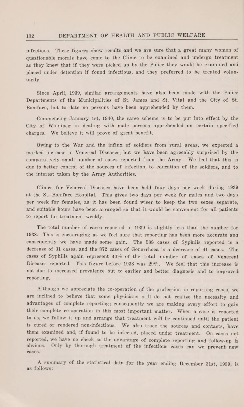 infectious. These figures -show results and we are sure that a great many women of questionable morals have come to the Clinic to be examined and undergo treatment as they knew that if they were picked up by the Police they wTould be examined and placed under detention if found infectious, and they preferred to be treated volun¬ tarily. Since April, 1939, similar arrangements have also been made with the Police Departments of the Municipalities of St. James and St. Vital and the City of St. Boniface, but to date no persons have been apprehended by them. Commencing January 1st, 1940, the same scheme is to be put into effect by the City of Winnipeg in dealing with male persons apprehended on certain specified charges. We believe it will prove of great benefit. Owing to the War and the influx of soldiers from rural areas, we expected a marked increase in Venereal Diseases, but we have been agreeably surprised by the comparatively small number of cases reported from the Army. We feel that this is due to better control of the sources of infection, to education of the soldiers, and to, the interest taken by the Army Authorities. Clinics for Venereal Diseases have been held four days per week during 1939 at the St. Boniface Hospital. This gives two days per week for males and two days per week for females, as it has been found wiser to keep the two sexes separate, and suitable hours have been arranged so that it w^ould be convenient for all patients to report for treatment weekly. The total number of cases reported in 1939 is slightly less than the number for 1938. This is encouraging as we feel sure that reporting has been more accurate ana consequently we have made some gain. The 588 cases of Syphilis reported is a decrease of 31 cases, and the 872 cases of Gonorrhoea is a decrease of 41 cases. The cases of Syphilis again represent 40% of the total number of cases of Venereal Diseases reported. This figure before 1938 was 29%. We feel that this increase is not due to increased prevalence but to earlier and better diagnosis and to improved reporting. Although we appreciate the co-operation of the profession in reporting cases, we are inclined to believe that some physicians still do not realize the necessity and advantages of complete reporting; consequently we are making every effort to gain their complete co-operation in this most important matter. When a case is reported to us, we follow it up and arrange that treatment will be continued until the patient is cured or rendered non-infectious. We also trace the sources and contacts, have them examined and, if found to be infected, placed under treatment. On cases not repoited, we have no check so the advantage of complete reporting and follow-up is obvious. Only by thorough treatment of the infectious cases can we prevent new cases. A summai} of the statistical data for the year ending December 31st 1939 is as follows: