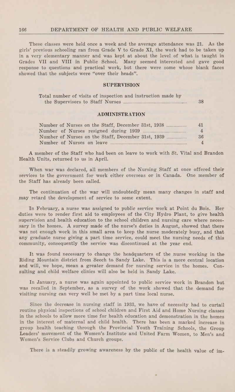 These classes were held once a week and the average attendance was 21. As the girls’ previous schooling ran from Grade V to Grade XI, the work had to be taken up in a very elementary manner and was kept at about the level of what is taught in Grades VII and VIII in Public School. Many seemed interested and gave good response to questions and practical work, but there were some whose blank faces showed that the subjects were “over their heads”. SUPERVISION Total number of visits of inspection and instruction made by the Supervisors to Staff Nurses _ 38 ADMINISTRATION Number of Nurses on the Staff, December 31st, 1938 _ 41 Number of Nurses resigned during 1939 _ 4 Number of Nurses on the Staff, December 31st, 1939 _ 36 Number of Nurses on leave __ 4 A member of the Staff who had been on leave to work with St. Vital and Brandon Health Units, returned to us in April. When war was declared, all members of the Nursing Staff at once offered their services to the government for work either overseas or in Canada. One member of the Staff has already been called. The continuation of the war will undoubtedly mean many changes in staff and may retard the development of service to some extent. In February, a nurse was assigned to public service work at Point du Bois. Her duties were to render first aid to employees of the City Hydro Plant, to give health .supervision and health education to the school children and nursing care where neces¬ sary in the homes. A survey made of the nurse’s duties in August, showed that there was not enough work in this small area to keep the nurse moderately busy, and that any graduate nurse giving a part time service, could meet the nursing needs of this community, consequently the service was discontinued at the year end. It was found necessary to change the headquarters of the nurse working in the Riding Mountain district from Seech to 'Sandy Lake. This is a more central location and will, we hope, mean a greater demand for nursing service, in the homes. Con¬ sulting and child welfare clinics will also be held in Sandy Lake. In January, a nurse was again appointed to public service work in Brandon but was recalled in September, as a survey of the work showed that the demand for visiting nursing can very well be met by a part time local nurse. Since the decrease in nursing staff in 1933, we have of necessity had to curtail routine physical inspections of school children and First Aid and Home Nursing classes in the schools to allow more time for health education and demonstration in the homes in the interest of maternal and child health. There has been a marked increase in group health teaching through the Provincial Youth Training Schools, the Group Leaders’ movement of the Women’s Institute and United Farm Women, to Men’s and Women’s Service Clubs and Church groups. There is a steadily growing awareness by the public of the health value of im-