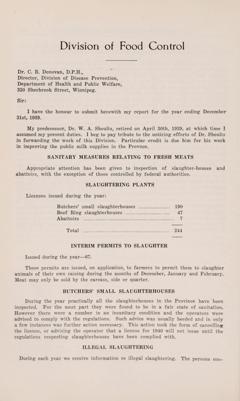 Division of Food Control Dr. C. R. Donovan, D.P.H., Director, Division of Disease Prevention, Department of Health and Public Welfare, 320 Sherbrook 'Street, Winnipeg. Sir: I have the honour to submit herewith my report for the year ending December 31st, 1939. My predecessor, Dr. W. A. Shoults, retired on April 30th, 1939, at which time I assumed my present duties. I beg to pay tribute to the untiring efforts of Dr. Shoults in forwarding the work of this Division. Particular credit is due him for his work in improving the public milk supplies in the Provnce. SANITARY MEASURES RELATING TO FRESH MEATS Appropriate attention has been given to inspection of slaughter-houses and abattoirs, with the exception of those controlled by federal authorities. SLAUGHTERING PLANTS / Licenses issued during the year: Butchers’ small slaughterhouses _ 190 Beef Ring slaughterhouses _ 47 Abattoirs _-_ 7 Total _ 244 INTERIM PERMITS TO SLAUGHTER Issued during the year—67. These permits are issued, on application, to farmers to permit them to slaughter animals of their own raising during the months of December, January and February. Meat may only be sold by the carcass, side or quarter. BUTCHERS’ SMALL SLAUGHTERHOUSES During the year practically all the slaughterhouses in the Province have been inspected. For the most part they were found to be in a fair state of sanitation. However there were a number in an insanitary condition and the operators were advised to, comply with the regulations. Such advice was usually heeded and in only a few instances was further action necessary. This action took the form of cancelling the license, or advising the operator that a license for 1940 will not issue until the regulations respecting slaughterhouses have been complied with. ILLEGAL SLAUGHTERING During each year we receive information re illegal slaughtering. The persons con-