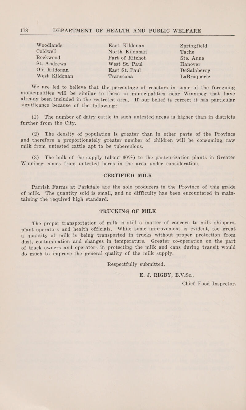 Woodlands Coldwell Rockwood St. Andrews Old Kildonan West Kildonan East Kildonan North Kildonan Part of Ritchot West St. Paul East St. Paul Transcona Springfield Tache Ste. Anne Hanover DeSalaberry LaBroquerie We are led to believe that the percentage of reactors in some of the foregoing municipalities will be similar to those in municipalities near Winnipeg that have already been included in the restrcted area. If our belief is correct it has particular significance because of the following: (1) The number of dairy cattle in such untested areas is higher than in districts further from the City. (2) The density of population is greater than in other parts of the Province and therefore a proportionately greater number of children will be consuming raw milk from untested cattle apt to be tuberculous. (3) The bulk of the supply (about 60%) to the pasteurization plants in Greater Winnipeg comes from untested herds in the area under consideration. CERTIFIED MILK Parrish Farms at Parkdale are the sole producers in the Province of this grade of milk. The quantity sold is small, and no difficulty has been encountered in main¬ taining the required high standard. TRUCKING OF MILK The proper transportation of milk is still a matter of concern to milk shippers, plant operators and health officials. While some improvement is evident, too great a quantity of milk is being transported in trucks without proper protection from dust, contamination and changes in temperature. Greater co-operation on the part of truck owners and operators in protecting the milk and cans during transit would do much to improve the general quality of the milk supply. Respectfully submitted, E. J. RIGBY, B.VjSc., Chief Food Inspector.