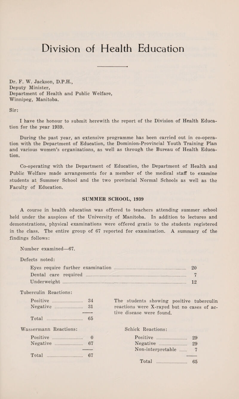 Division of Health Education Dr. F. W. Jackson, D.P.H., Deputy Minister, Department of Health and Public Welfare, Winnipeg, Manitoba. Sir: I have the honour to submit herewith the report of the Division of Health Educa¬ tion for the year 1939. During the past year, an extensive programme has been carried out in co-opera¬ tion with the Department of Education, the Dominion-Provincial Youth Training Plan and various women’s organizations, as well as through the Bureau of Health Educa¬ tion. Co-operating with the Department of Education, the Department of Health and Public Welfare made arrangements for a member of the medical staff to examine students at Summer School and the two provincial Normal Schools as well as the Faculty of Education. SUMMER SCHOOL, 1939 A course in health education was offered to teachers attending summer school held under the auspices of the University of Manitoba. In addition to lectures and demonstrations, physical examinations were offered gratis to the students registered in the class. The entire group of 67 reported for examination. A summary of the findings follows: Number examined—67. Defects noted: Eyes require further examination Dental care required _ Underweight ..—__ Tuberculin Reactions: Positive _ 34 Negative _ 31 Total _ 65 Wassermann Reactions: Positive _ 0 Negative _ 67 Total __ 67 The students showing positive tuberculin reactions were X-rayed but no cases of ac¬ tive disease were found. Schick Reactions: Positive _ 29 Negative _ 29 Non-interpretable _ 7 Total . 65 20 7 12