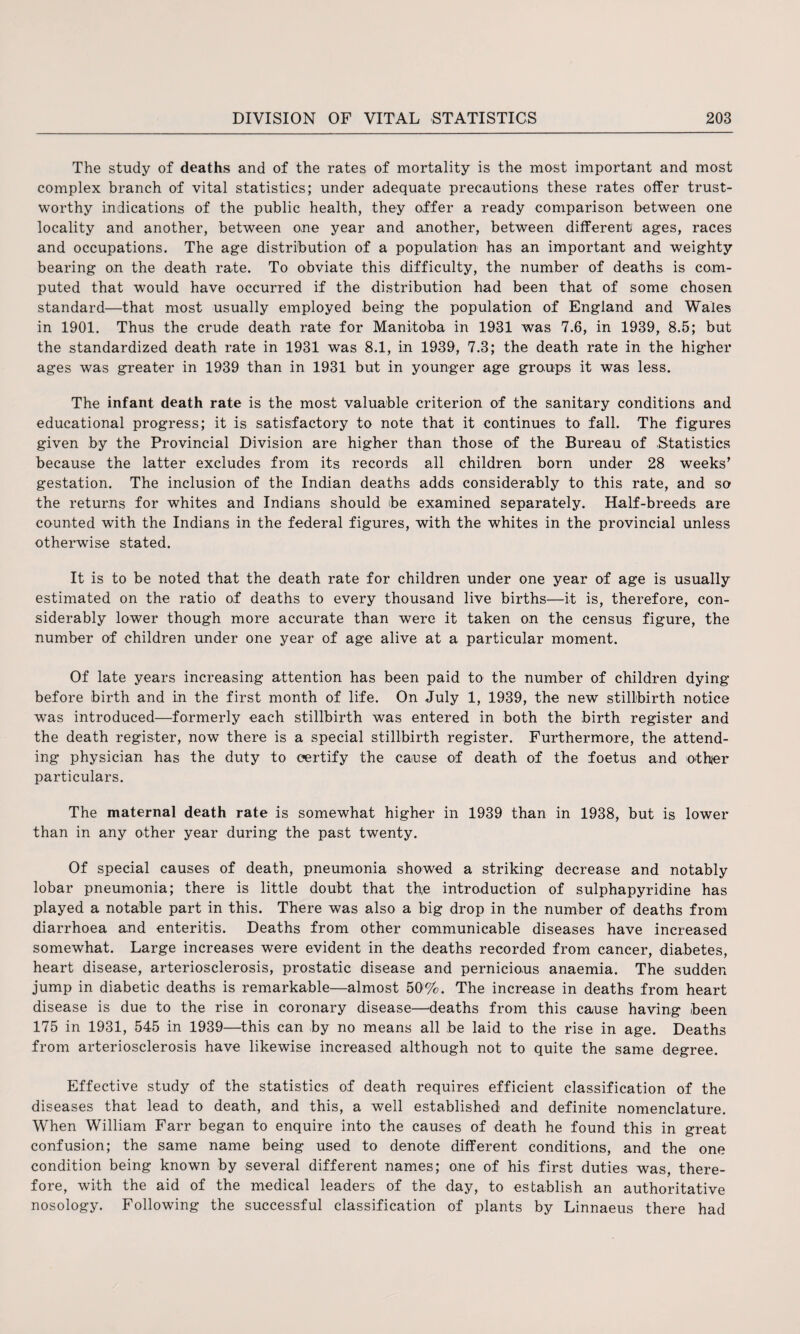 The study of deaths and of the rates of mortality is the most important and most complex branch of vital statistics; under adequate precautions these rates offer trust¬ worthy indications of the public health, they offer a ready comparison between one locality and another, between one year and another, between different ages, races and occupations. The age distribution of a population has an important and weighty bearing on the death rate. To obviate this difficulty, the number of deaths is com¬ puted that would have occurred if the distribution had been that of some chosen standard—that most usually employed being the population of England and Wales in 1901. Thus the crude death rate for Manitoba in 1931 was 7.6, in 1939, 8.5; but the standardized death rate in 1931 was 8.1, in 1939, 7.3; the death rate in the higher ages was greater in 1939 than in 1931 but in younger age groups it was less. The infant death rate is the most valuable criterion of the sanitary conditions and educational progress; it is satisfactory to note that it continues to fall. The figures given by the Provincial Division are higher than those of the Bureau of Statistics because the latter excludes from its records all children born under 28 weeks’ gestation. The inclusion of the Indian deaths adds considerably to this rate, and so the returns for whites and Indians should he examined separately. Half-breeds are counted with the Indians in the federal figures, with the whites in the provincial unless otherwise stated. It is to be noted that the death rate for children under one year of age is usually estimated on the ratio of deaths to every thousand live births—it is, therefore, con¬ siderably lower though more accurate than were it taken on the census figure, the number of children under one year of age alive at a particular moment. Of late years increasing attention has been paid to the number of children dying- before birth and in the first month of life. On July 1, 1939, the new stillbirth notice was introduced—formerly each stillbirth was entered in both the birth register and the death register, now there is a special stillbirth register. Furthermore, the attend¬ ing physician has the duty to certify the cause of death of the foetus and other particulars. The maternal death rate is somewhat higher in 1939 than in 1938, but is lower than in any other year during the past twenty. Of special causes of death, pneumonia showed a striking decrease and notably lobar pneumonia; there is little doubt that the introduction of sulphapyridine has played a notable part in this. There was also a big drop in the number of deaths from diarrhoea and enteritis. Deaths from other communicable diseases have increased somewhat. Large increases were evident in the deaths recorded from cancer, diabetes, heart disease, arteriosclerosis, prostatic disease and pernicious anaemia. The sudden jump in diabetic deaths is remarkable—almost 50%. The increase in deaths from heart disease is due to the rise in coronary disease—deaths from this cause having been 175 in 1931, 545 in 1939—this can by no means all be laid to the rise in age. Deaths from arteriosclerosis have likewise increased although not to quite the same degree. Effective study of the statistics of death requires efficient classification of the diseases that lead to death, and this, a well established and definite nomenclature. When William Farr began to enquire into the causes of death he found this in great confusion; the same name being used to denote different conditions, and the one condition being known by several different names; one of his first duties was, there¬ fore, with the aid of the medical leaders of the day, to establish an authoritative nosology. Following the successful classification of plants by Linnaeus there had