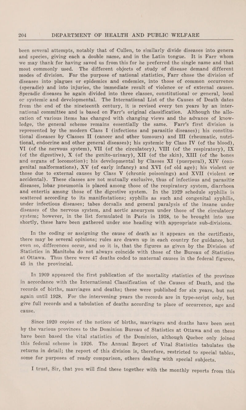 been several attempts, notably that of Cullen, to similarly divide diseases into, genera and species, giving each a double name, and in the Latin tongue. It is Farr whom we may thank for having saved us from this for he preferred the single name and that most commonly used. The different objects of study of disease demand different modes of division. Fo,r the purpose of national statistics, Farr chose the division of diseases into plagues or epidemics and endemics, into those of common occurrence (speradic) and into injuries, the immediate result of violence or of external causes. Speradic diseases he again divided into three classes, constitutional or general, local or systemic and developmental. The International List of the Causes of Death dates from the end of the nineteenth century, it is revised every ten years by an inter¬ national committee and is based on Farr’s original classification. Although the allo¬ cation of various items has changed with changing views and the advance of know¬ ledge, the general scheme remains essentially the same. Farr’s first division is represented by the modern Class I (infections and parasitic diseases); his constitu¬ tional diseases by Classes II (cancer and other tumours) and III (rheumatic, nutri¬ tional, endocrine and other general diseases); his systemic by Class IV (of the blood), VI (of the nervous system), VII (of the circulatory), VIII (of the respiratory), IX (of the digestive), X (of the genito-urinary), XII (of the skin), XIII (of the bones and organs of locomotion); his developmental by Classes XI (puerperal), XIV (con¬ genital malformations), XV (of early infancy) and XVI (of old age); his violent or those due to external causes by Class V (chronic poisonings) and XVII (violent or accidental). These classes are not mutually exclusive, thus of infectious and parasitic diseases, lobar pneumonia is placed among those of the respiratory system, diarrhoea and entertis among those of the digestive system. In the 1929 schedule syphilis is scattered according to its manifestations; syphilis as such and congenital syphilis, under infectious diseases; tabes dorsalis and general paralysis of the insane under diseases of the nervous system, and aortic aneurysm under those of the circulatory system; however, in the list formulated in Paris in 1938, to be brought into use shortly, these have been gathered under one heading with appropriate sub-divisions. In the coding or assigning the cause of death as it appears on the certificate, there may be several opinions; rules are drawn up in each country for guidance, but even so, differences occur, and so it is, that the figures as given by the Division of Statistics in Manitoba do not always coincide with those of the Bureau of Statistics at Ottawa. Thus there were 47 deaths coded to maternal causes in the federal figures, 45 in the provincial. In 1909 appeared the first publication of the mortality statistics of the province in accordance with the International Classification of the Causes of Death, and the records of births, marriages and deaths; these were published for six years, but not again until 1928. For the intervening years the records are in type-script only, but give full records and a tabulation of deaths according to place of occurrence, age and cause. Since 1920 copies of the notices of births, marriages and deaths have been sent by the various provinces to the Dominion Bureau of Statistics at Ottawa and on these have been based the vital statistics of the Dominion, although Quebec only joined this federal scheme in 1926. The Annual Report of Vital Statistics tabulates the returns in detail; the report of this division is, therefore, restricted to special tables, some for purposes of ready comparison, others dealing with special subjects. I trust, Sir, that you will find these together with the monthly reports from this