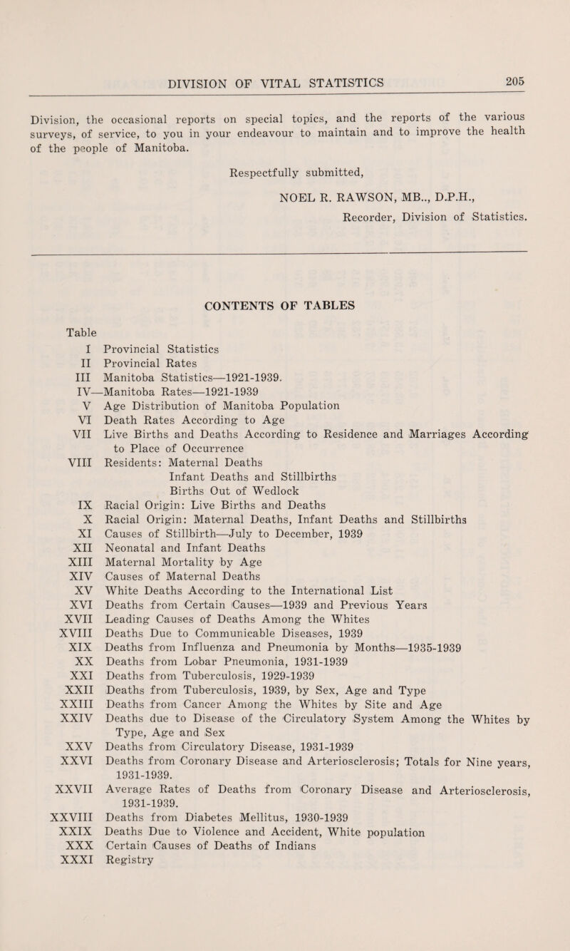 Division, the occasional reports on special topics, and the reports of the various surveys, of service, to you in your endeavour to maintain and to improve the health of the people of Manitoba. Respectfully submitted, NOEL R. RAWSON, MB.., D.P.H., Recorder, Division of Statistics. CONTENTS OF TABLES Table I Provincial Statistics II Provincial Rates III Manitoba Statistics—1921-1939. IV—Manitoba Rates—1921-1939 V Age Distribution of Manitoba Population VI Death Rates According to Age VII Live Births and Deaths According to Residence and Marriages According to Place of Occurrence VIII Residents: Maternal Deaths Infant Deaths and Stillbirths Births Out of Wedlock IX Racial Origin: Live Births and Deaths X Racial Origin: Maternal Deaths, Infant Deaths and Stillbirths XI Causes of Stillbirth—July to December, 1939 XII Neonatal and Infant Deaths XIII Maternal Mortality by Age XIV Causes of Maternal Deaths XV White Deaths According to the International List XVI Deaths from Certain Causes—1939 and Previous Years XVII Leading Causes of Deaths Among the Whites XVIII Deaths Due to Communicable Diseases, 1939 XIX Deaths from Influenza and Pneumonia by Months—1935-1939 XX Deaths from Lobar Pneumonia, 1931-1939 XXI Deaths from Tuberculosis, 1929-1939 XXII Deaths from Tuberculosis, 1939, by Sex, Age and Type XXIII Deaths from Cancer Among the Whites by Site and Age XXIV Deaths due to Disease of the Circulatory iSystem Among the Whites by Type, Age and Sex XXV Deaths from Circulatory Disease, 1931-1939 XXVI Deaths from Coronary Disease and Arteriosclerosis; Totals for Nine years, 1931-1939. XXVII Average Rates of Deaths from Coronary Disease and Arteriosclerosis, 1931-1939. XXVIII Deaths from Diabetes Mellitus, 1930-1939 XXIX Deaths Due to Violence and Accident, White population XXX Certain Causes of Deaths of Indians XXXI Registry