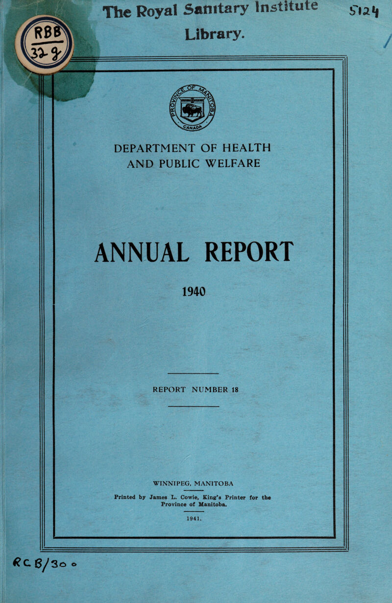 The Royal Sanitary Institute Library. DEPARTMENT OF HEALTH AND PUBLIC WELFARE ANNUAL REPORT 1940 REPORT NUMBER 18 WINNIPEG, MANITOBA Printed by James L. Cowie, King's Printer for the Province of Manitoba. 1941. *Cg/3o *