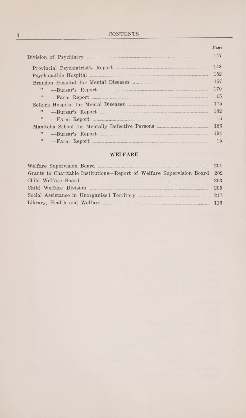 CONTENTS Division of Psychiatry - Provincial Psychiatrist’s Report —-- Psychopathic Hospital - Brandon Hospital for Mental Diseases - —Bursar’s Report - —Farm Report - Selkirk Hospital for Mental Diseases - —Bursar’s Report - —Farm Report _ Manitoba School for Mentally Defective Persons —Bursar’s Report --- —Farm Report _ Page 147 148 152 157 170 15 175 182 15 186 194 15 WELFARE Welfare Supervision Board ___ 201 Grants to Charitable Institutions—Report of Welfare Supervision Board 202 Child Welfare Board _ 203 Child Welfare Division _..... 205 Social Assistance in Unorganized Territory _ 217 Library, Health and Welfare _:._____ 116