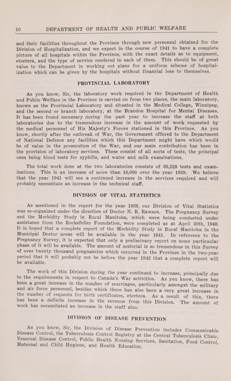 and their facilities throughout the Province through new personnel obtained for the Division of Hospitalization, and we expect in the course of 1941 to have a complete picture of all hospitals within the Province, with the exact details as to equipment, etcetera, and the type of service rendered in each of them. This should be of great value to the Department in working out plans for a uniform scheme of hospital¬ ization which can be given by the hospitals without financial loss to themselves. PROVINCIAL LABORATORY As you know, Sir, the laboratory work required in the Department of Health and Public Welfare in the Province is carried on from two places, the main laboratory, known as the Provincial Laboratory and situated in the Medical College, Winnipeg, and the second or branch laboratory, at the Brandon Hospital for Mental Diseases. It has been found necessary during the past year to increase the staff at both laboratories due to the tremendous increase in the amount of work requested by the medical personnel of His Majesty’s Forces stationed in this Province. As you know, shortly after the outbreak of War, the Government offered to the Department of National Defence any facilities which this Department might have which would be of value in the prosecution of the War, and our main contribution has been in the provision of laboratory services. These consist of all sorts of tests, the principal ones being blood tests for syphilis, and water and milk examinations. The total work done at the two laboratories consists of 63,328 tests and exam¬ inations. This is an increase of more than 10,000 over the year 1939. We believe that the year 1941 will see a continued increase in the services required and will probably necessitate an increase in the technical staff. DIVISION OF VITAL STATISTICS As mentioned in the report for the year 1939, our Division of Vital Statistics was re-organized under the direction of Doctor N. R. Rawson. The Pregnancy Survey and the Morbidity Study in Rural Manitoba, which were being conducted under assistance from the Rockefeller Foundation, were completed as at April 30th. 1940. It is hoped that a complete report of the Morbidity Study in Rural Manitoba in the Municipal Doctor areas will be available in the year 1941. In: reference to the Pregnancy Suivey, it is expected that only a preliminary report on some particuular phase of it will be available. The amount of material is so tremendous in this Survey of over twenty thousand pregnancies which occurred in the Province in the two-year period that it will probably not be before the year 1942 that a complete report will be available. The work of this Division during the year continued to increase, principally due to the requirements in respect to Canada’s War activities. As you know, there has been a great increase in the number of marriages, particularly amongst the military and air force personnel, besides which there has also been a very great increase in the number of requests for birth certificates, etcetera. As a result of this, there has been a definite increase in the revenue from this Division. The amount of work has necessitated an increase in the staff also. DIVISION OF DISEASE PREVENTION As you know Sir the Division of Disease Prevention includes Communicable Disease Conti ol, the Tuberculosis Control Registry at the Central Tuberculosis Clinic Venerea Disease Control, Public Health Nursing Services, Sanitation, Food Control! Maternal and Child Hygiene, and Health Education.