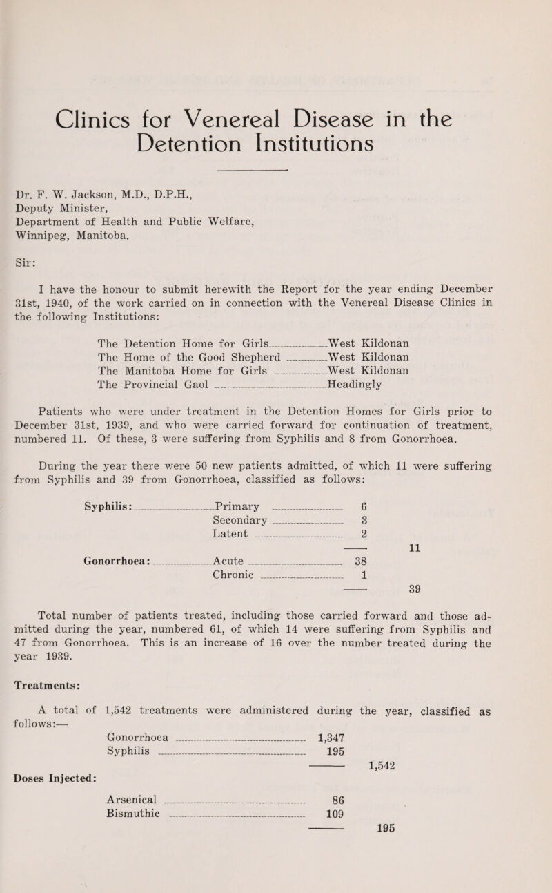Clinics for Venereal Disease in the Detention Institutions Dr. F. W. Jackson, M.D., D.P.H., Deputy Minister, Department of Health and Public Welfare, Winnipeg, Manitoba. Sir: I have the honour to submit herewith the Report for the year ending December 31st, 1940, of the work carried on in connection with the Venereal Disease Clinics in the following Institutions: The Detention Home for Girls_West Kildonan The Home of the Good Shepherd _West Kildonan The Manitoba Home for Girls _West Kildonan The Provincial Gaol ---Headingly Patients who were under treatment in the Detention Homes for Girls prior to December 31st, 1939, and who were carried forward for continuation of treatment, numbered 11. Of these, 3 were suffering from Syphilis and 8 from Gonorrhoea. During the year there were 50 new patients admitted, of which 11 were suffering from Syphilis and 39 from Gonorrhoea, classified as follows: Syphilis:_Primary _ 6 Secondary _ 3 Latent ..—__ 2 -- 11 Gonorrhoea:—__Acute_ 38 Chronic _ 1 - 39 Total number of patients treated, including those carried forward and those ad¬ mitted during the year, numbered 61, of which 14 were suffering from Syphilis and 47 from Gonorrhoea. This is an increase of 16 over the number treated during the year 1939. Treatments: A total of 1,542 treatments were administered during the year, classified as follows:— Gonorrhoea ___ 1,347 Syphilis __ 195 - 1,542 Doses Injected: Arsenical - 195 86