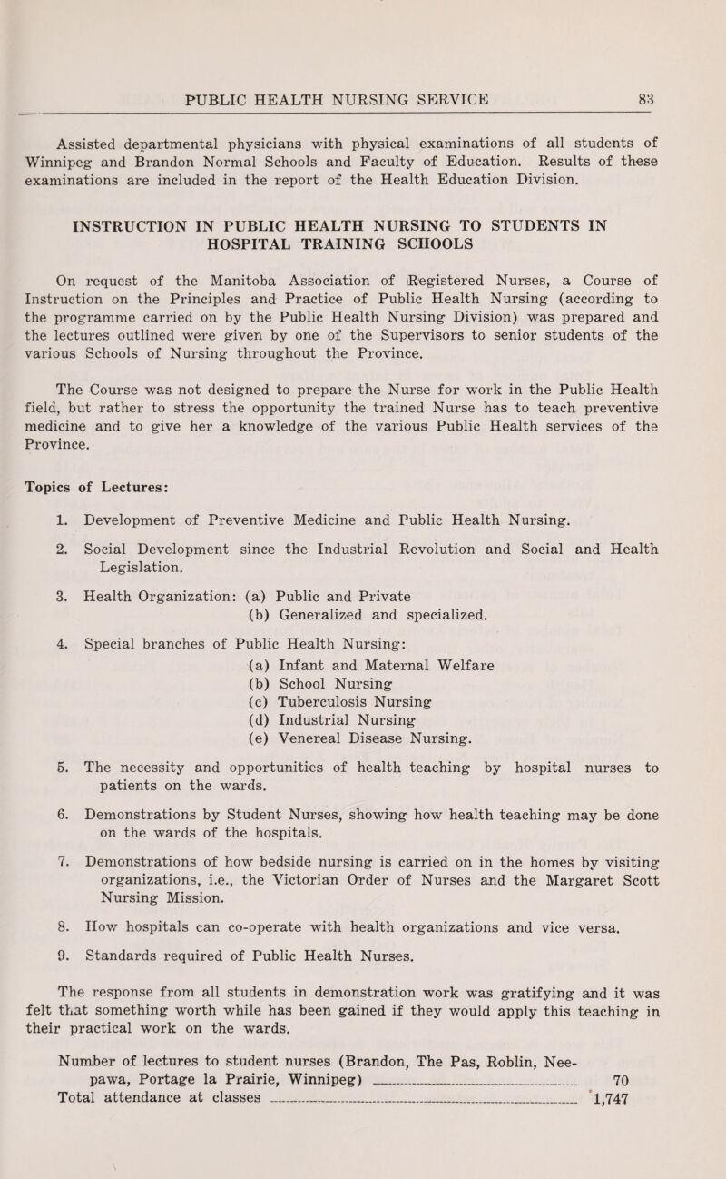 Assisted departmental physicians with physical examinations of all students of Winnipeg and Brandon Normal Schools and Faculty of Education. Results of these examinations are included in the report of the Health Education Division. INSTRUCTION IN PUBLIC HEALTH NURSING TO STUDENTS IN HOSPITAL TRAINING SCHOOLS On request of the Manitoba Association of Registered Nurses, a Course of Instruction on the Principles and Practice of Public Health Nursing (according to the programme carried on by the Public Health Nursing Division) was prepared and the lectures outlined were given by one of the Supervisors to senior students of the various Schools of Nursing throughout the Province. The Course was not designed to prepare the Nurse for work in the Public Health field, but rather to stress the opportunity the trained Nurse has to teach preventive medicine and to give her a knowledge of the various Public Health services of the Province. Topics of Lectures: 1. Development of Preventive Medicine and Public Health Nursing. 2. Social Development since the Industrial Revolution and Social and Health Legislation. 3. Health Organization: (a) Public and Private (b) Generalized and specialized. 4. Special branches of Public Health Nursing: (a) Infant and Maternal Welfare (b) School Nursing (c) Tuberculosis Nursing (d) Industrial Nursing (e) Venereal Disease Nursing. 5. The necessity and opportunities of health teaching by hospital nurses to patients on the wards. 6. Demonstrations by Student Nurses, showing how health teaching may be done on the wards of the hospitals. 7. Demonstrations of how bedside nursing is carried on in the homes by visiting organizations, i.e., the Victorian Order of Nurses and the Margaret Scott Nursing Mission. 8. How hospitals can co-operate with health organizations and vice versa. 9. Standards required of Public Health Nurses. The response from all students in demonstration work was gratifying and it was felt that something worth while has been gained if they would apply this teaching in their practical work on the wards. Number of lectures to student nurses (Brandon, The Pas, Roblin, Nee- pawa, Portage la Prairie, Winnipeg) _ 70 Total attendance at classes ___ 1,747