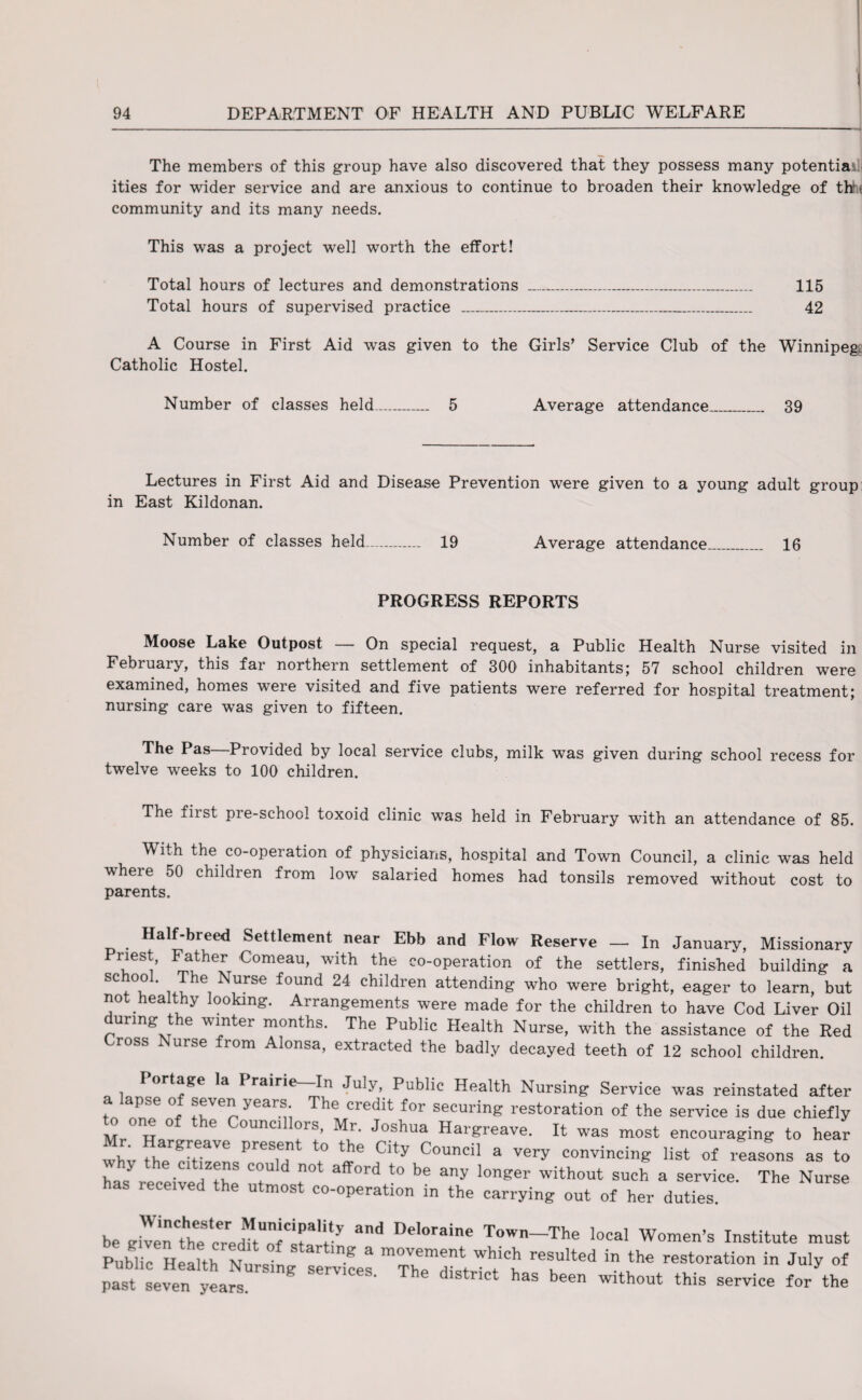 The members of this group have also discovered that they possess many potential ities for wider service and are anxious to continue to broaden their knowledge of thh community and its many needs. This was a project well worth the effort! Total hours of lectures and demonstrations ___ 115 Total hours of supervised practice ___ 42 A Course in First Aid was given to the Girls’ Service Club of the Winnipeg: Catholic Hostel. Number of classes held_ 5 Average attendance_ 39 Lectures in First Aid and Disease Prevention were given to a young adult group in East Kildonan. Number of classes held_ 19 Average attendance_ 16 PROGRESS REPORTS Moose Lake Outpost — On special request, a Public Health Nurse visited in February, this far northern settlement of 300 inhabitants; 57 school children were examined, homes were visited and five patients were referred for hospital treatment; nursing care was given to fifteen. The Pas Provided by local service clubs, milk was given during school recess for twelve weeks to 100 children. The first pre-school toxoid clinic was held in February with an attendance of 85. With the co-operation of physicians, hospital and Town Council, a clinic was held vheie 50 childien from low salaried homes had tonsils removed without cost to parents. a f-breed Settlement near Ebb and Flow Reserve — In January, Missionary Priest, Father Comeau, with the co-operation of the settlers, finished building a • Jhe Nurse found 24 children attending who were bright, eager to learn, but not healthy looking. Arrangements were made for the children to have Cod Liver Oil during the winter months. The Public Health Nurse, with the assistance of the Red ross Nurse from Alonsa, extracted the badly decayed teeth of 12 school children. Portage la Prairie In July, Public Health Nursing Service was reinstated aftei a apse of seven years The credit for securing restoration of the service is due chiefly one 0 e Councillors, Mr. Joshua Hargreave. It was most encouraging to hear whv fherc!'ti!InsPre M \° fity C0Undl a Very convincing list of reasons as to has received the d f t0 be 3ny lonser wlthout such a service. The Nurse has received the utmost co-operation in the carrying out of her duties. be gtvirthe^cTed^flr'r De'°raine T°Wn^The local Women’s Institute must Public Health Nmsing services TheT^ “ th« restoratio in *** of past seven years. ‘ district has been without this service for the
